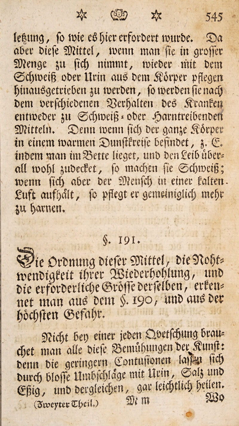 ,V P I -  ' / / lefttng, fo tote cb fjier ecfotbevt würbe. £)a aber biefe Mtel, wenn man fte tn groffet* Stenge &u ftcf) nimmt, wieber mit bem @djwei§ ober Urin anb bem Körper pflegen fjtuaubgetrieben ju werben, fo werben fte nacf) bem betriebenen Verhalten beb Traufen entweber ju ©cljweig * ober Jparntreibenben Mitteln. 2)enn wenn ftcf) ber ganje 5tbrper in einem warmen £>unfffreife befnbet, $. (S. inbem man im £5ette lieget, unb best £eib über= all wof)l jubecfet, fo machen fte @cl)wciß; wenn ftcf) aber ber 5Üienfcf) in einer falten. £uft aufbdlt, fo pfegt er gemeiniglich mef)t $u harnen, §. 191 * : ^tc örbmmg tuefer Mittel/ bte9tofjf* ! menbigfett ihrer döteberhohlung, unb | bte etforbetltcfx ©rolfe betfelhen, ettem i net man uub bem §. 19° / ttnb aub ber ftbcfjften ©efal)r. 1 Seicht 5et) einer jebett Übetfdjung 6rau= cf)et man alle biefe SemtUnngen bet^unfb betnt bie geringem Contuftonen lapp 0$ burcf) bloffe Umlvfüjlage mit Urin, oalj unb <££ig, unb bergleicfjeit, gar letcftltco (SweytevfLljciO U* ^