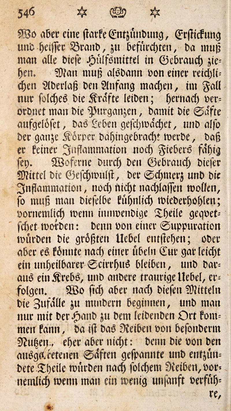 9Bo aber eine jfatfe ©ntjuitbung, ©rflicfung unb heißer SÖranb , ju befurchten, ba muß ntan alle btefe Jpülfömtttel in ©ebraucf) jie= (jen. SOtan muß alöbann bon einer reichte cf)en Slberlaß benSlnfang machen, im $aü nur fold^e^ bie grafte leiben; hernach ber= orbnet man bie ^urgan^en, bamit bie ©a'fte aufgelofet, baP geben gefcljtba'chet, unb alfo ber gattje Körper baljingebracht merbe, baß er feiner ^jnfTammation noch §teber6 fa'htg fep. HÖoferne burch ben ©«brauch btefer Mittel bie ©efchmttlfi, ber ©chmerj unb bie Snßammatiou, noch nicht rtadtjtaffen molfen, fo muh ntan biefelbe f ähnlich tbieberfjohlen; bornemlich tbenn innibenbige itheile geqbet= fchet morben: benn bon einer ©uppuration mürben bie größten Uebel entgehen; ober aber ei fönnte nach einer öbeln ©ur gar leicht ein unheilbarer ©cirrhu^ bleiben, unb bar* aub ein^rebö, unb anbere traurige Uebel, er* folgen. 2Bo fich aber nach btef^n Mitteln bie Bufalle ju mtubern beginnen, unb man nur mit ber ^>atib ju bem leibenben Ort fom* men fann, ba tfl baö Reiben bon befonberm 9?u|en,, eher aber nicht: benn bie bon ben ausgetretenen ©affen gefpannte unb entern bete.itheile mürben nach folchem Oteiben, bor= nemlich wenn mau ein menig unfanft berfüf)= re, ■*; » • * 'V; tä . ■ ' ■ *: