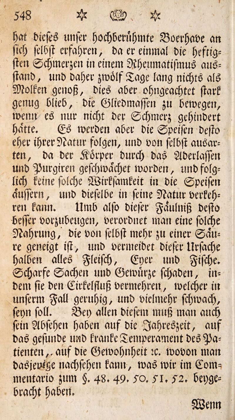 M DicfeS uttfer .(joc&Beru&mfe 23oerf)abe an H fetöff erfahren, Da er einmal Die heftig* fleit ©Corner jen üt einem 3Cfjeumaftfmu$ au& ftanD, unD Dafjer jtodlf Sage lang nicf)tb als Rolfen genofj, Dieb aber of)ngeacf)tet ffatf genug blieb, Die ©ffebmaffen $u bemegen, meint eb nur nicfjt Det* ©cffmerj gefjinbert fjdtte. ©S roeröen aber Die ©peilen Deflo e^er iljrer9?atur folgen, unb oon felbfl aubar-- ten, Da Der $6rper burcf) Da$ Slberlaffeit unD ^purgiren gefci)traget mo eben, unD folg* lidj feine folcbe TBitffamfeit in Die ©peifen duffem, unD biefelbe in feine fftatur berfel)-' reit famt. tlmb alfo Diefee $dulni§ Deflo beffer poi^uDeugen, berorbnet man eine foldfe 9?ofjmng, Die boit felbfl mel)r ju einer ©du* re geneigt tfl, unD oermetbet Diefer tlrfacffe (falben alles $leifcf), ©per tmb §i|ef)e. ©cffarfe ©acffen unD ©emürje fc^aDen, in* Dem fie Den ©irfelfluf? bermelfren, welcher in unferm $aü geruf)ig, unD biclmelfr fdjrnad), fepn fofl. £3et) allen Diefern mu§ man and) fein Slbfelfen haben auf Die ÜJaffreSjeit, auf DaS gefunDe u;-iD franfe Temperament DeS'pa* dienten,, auf Die ©emotfnlfeit :c. mobott man Dasjenige uacfjfe^en famt, maS mir im ©om= mentario $um §. 48.49.50.51,52, bepge* bradft haben. SBctrn