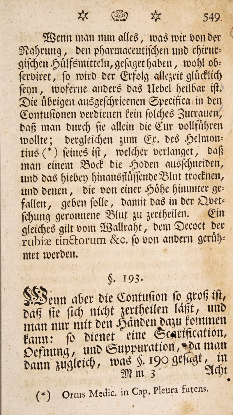 58emt mau nun alles, tixiö totr ooni>cr fftaljrttng, bett pf>annctceuttfcf)en unb cf)irttt= gifcfjen JpülfSmitfelti, gefaget Ijabett, n>ol)l ob= feroiret, fo wirb ber Erfolg allezeit glücflicl) fet)n , tpoferne anbeco ba$ Hebel beilbar i(t. Sie übeigen auSgefdjrieenen ©peciftca in ben Contufionen oerbienen fein folcfjeö Sutrauen, baj? man buecf) ft'e allein bie Cur ooUfüfjren wollte; bergleicfjen jum Cr. beS dpelmom tiuS(*) feines 1(1, toelcljer oerlanget, baj? man einem SBocf bte dpobett auSfcljneiben, unb baS Riebet) fjinauSflüjfenbe SBlut trodrnen, «nb betten, bie non einer £6&e hinunter ge= faden, geben fodc, bamit baS in ber 0oet= fcfmttg geronnene S3lut &u jertfjeilen. Cin gleiches gilt Pont SSatlra&t, bem Secoct ber rubise tin&orum &c. fo Pon attbern geruff mctmerbeit. §. 193» abci tue (Sonfujtott fo gtof ttf> Haft fte ftdj nidjt sevtficilcn laßt, uni» matt nur nur Den Jptiut’eujEtaju^ouuuen tarnt: fo Dienet eine focartftcatton, OefnmM, nnt> euppuwtion, -tja man Dann iugte«, (*) Ortus Mcdic. in Cap. Pleura furens-