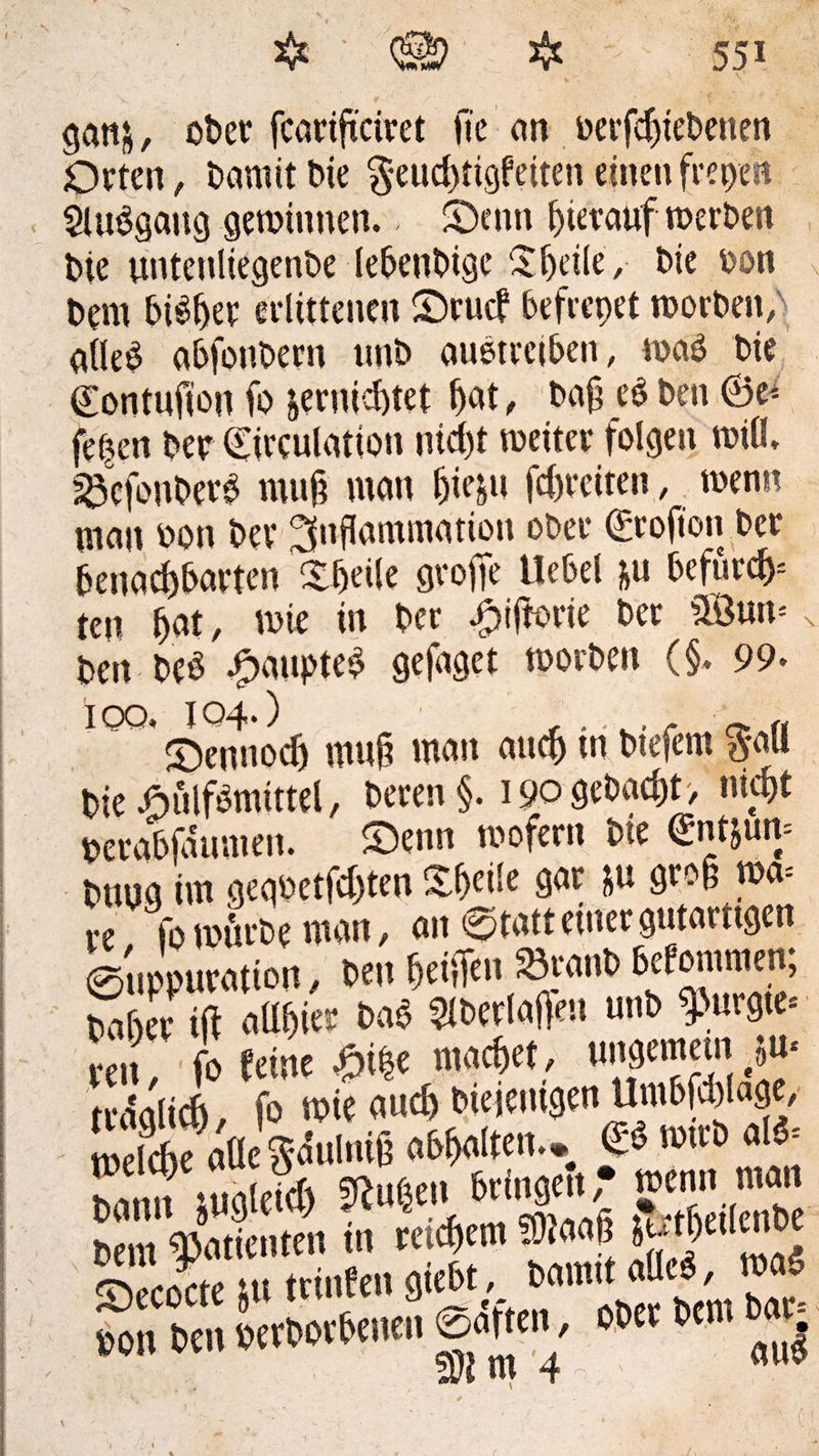 gattfc, ober fcartftciret fte an berfdjiebenen Orten, Damit bie feuchtigfeiten einen freien $lu6gaitg gewinnen. S)enn hierauf werben bte tmtenliegenbe lebenbigc Sheile, bie bon bem bisher erlittenen £)rucf befrepet worben; alleg abfonbern ttnb außtrciben, wag bie ©ontuft’on fo vernichtet fjat, bafl es ben ©e* fepen ber ©irculation nicht weiter folgen will, sScfonberg muß man fjie&u Breiten, wenn man bon ber Inflammation ober ©rofion ber benachbarten Steile grofie Hebet &u befurch ten bbt / wie in ber Jpifforie ber SBuw < ben beß £aupte£ gejaget worben (§. 99. ioo. 104-) <* « dennoch mufl man auch in btefern %m bießulfbmittel, beren §. 190 gebaut> nicht berabfaumen. S>enn wofern bie ©ntjuw bung im gegbetfchten Xheüe gar &u gro§ m- re fo würbe man, an ©tatt einer gutartigen eiipWration, ben hehfen^anb bekommen; baher ift aühier bag 2lberlaften unb gurgle» reit ' fo feine &\%t machet, ungemein vw nWlicfi, f» roie ou* Oieitnigm Um6f*laät, tBeic6e «OeSiuliiifi «(polten.« 'o11'0 alä‘ Mimt mm *#» WXi ScilcS SLYtc ui ttinfen gfebt, »am« <«, mos, S U*m em «».•* 2
