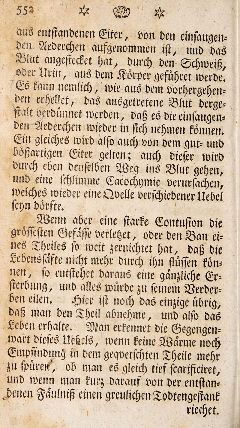 553 * © * cntflanbenen ©ter, bon ben eiiifangen» &eu Siebercfjen aufgenommen ijj, unb bag fotat angeffecfet ljat, burei) Den ©c&roeifi, optr Hein, aug bem Körper gefütjret werbe, ^ fann nemücf), wie aug bem borfjergeijeu» Jen erffefikt, Pag auggetretene 23Iut bereje- fui!t berbümtet werben, bag eg bieeinfaugew ben 2tebercf)en wieber in ftef) nehmen fönnen. ©n gleicf)eg wirb affo and) bon bem gut-- unb bösartigen ‘©fee gelten; auef) biefer wirb burcf) eben benfdben 28eg tng 23Iut geben, unb eine febitmme ©icocbpmie berurfaefjen, töefc^eg wieber eine ObeÜe berfcfjiebener Hebel fepn borfte. 5Öenn aber eine ffarfe <£ontu|?on bie öröfTejlen ©efaffe berietet, ober ben 33au tU neg Sbeiieg fo weit jetntc&fet bat, baf? bie £e6en^fafte nicht mef)r burrf) if)n fJuffen fön» neu, fo entfielet baraug eine ga'njltcbe .©= Werbung, unb afleg würbe ju feinem Berber» ben eilen. 4Dtcr ijl noetj bag einige übrig, ba§ man ben Sbeti abnebme, unb alfo bag geben erhalte. Wlan erfennet bie ©egengen» wart btefeg He&dg, wenn feine SÖa'rme noefj ©npftnbunff in bem gegüetfcf)ten %fyi\t mef)r ju fpüreit, ob man eg gicic!) tief fearificiref, unb wenn man furj barauf bon ber entjfan» cbenen $a\ifn$ einen greulichen Xobtengejtanf rietet.