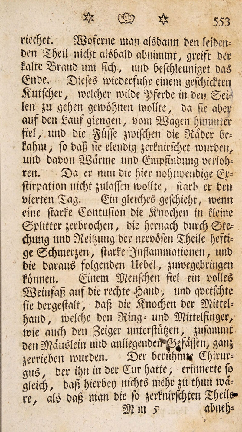 1 • , % QÜ> & 553 riechet. SBoferne man alSbamt ben Idbett* beit Xfjeü ntd)t alobalb abnimmt, greift ber falte Söranb um jtdj, itnb befd)leuniget bg$ €nbe.- ©iefeb tiueberfubc einem gefdjicften $utfd)er , meldter toilbe §)ferbe in bet? ©et* lenju gegen gewönnen moüte, ba fte aber auf ben £auf gtengen, bom SBagen hinunter fiel, unb bte $ü|fe &mifd)en bie Staber be* fafjm, fo bag fte elettbig jerfnirfdjet mürben, unb baoon SB dem e unb <£mpftnbung bevlob- ren. - 53a er nun bte gier nobtmenbige ©v= ftirpation nicht julaffen mollte, flarb et* bett bterten £ag. <£in gleidteö gefebiebt, menu eine ftarfe (Eontufton bie ifnodKit in deine ©plitter ;erbrod)en, bie bentacb bureb ©te* cfuttg unb Steigung ber nerobfen Sheile beftis ge ©djmerjen, f arfe Inflammationen, unb bie baraub folgenben Hebel, äumege,bringen fbttnen. €ütem Menfcben fei ein botleS Weinfaß auf bie rechte £anb, unb gbetfebte fte bergefalt, bag bie Knochen bet* Mittel* fanb, meldte ben Sting* unb Mittelfinger, tbie and) ben Beiger unferfiü|en, jufammt- ben Mdubldn unb anliegenbetb^faiTeu, gattj terriebett mürben, ©er berühmte €f)irur-- gub, ber ihn in ber £ur batte, erinnerte fo gleich, bag bierbet; nidjtb rnebr £u tbun md* re, alb bag man bie fo äerfnirfdjten £beile» Mm s abnefj*