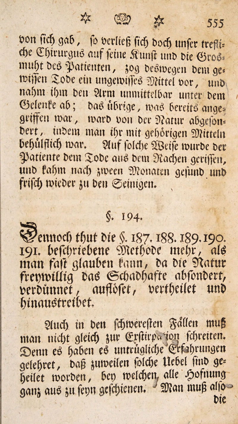 SyT- 555 öon ftc^ gab, fo bertiefj ftcfj bod) unfcr ft*cf!t= cöe £f)icurguö auf feine Äunft unb bie ©roS* mu|t bee Patienten, $og beSmegen beiuge* taffen Xobe ein ungemiffeS Mittel bor, unb na^m ü)m beit Sirnt unmittelbar unter bem ©etenfe ab; baS übrige, re ab bereits ange* griffen mar, rearb bon ber 9?atur abgefott* bert, ittbem man tljr mit geborigen Mitteln befjülflicb mar. Stuf fotcbe SÖeife mürbe ber ^atiente bem £obe aus bem Stadien geriffelt, unb fabm nach jmeen Monaten gefunb unb frifd) mieber ju Den peinigen. §. 194. emiocf) tf)ut Me §. 187.188.189*190. 191. befcbrtebene 801etf)obc mehr, al$ man faft glauben bann, ba Me Sftatur fret)it>tfitg ba£ ©cbabbafte abfoubert, Derbunnet, aufiofet, berfhetiet unb bmauMretbet, Stucb in beit fdjnwellen Ratten muff man nicht gleich &ue £ftfirpc«1on fcbreiten. S5emt eS haben eö untrügliche ©rfabrungen gefettet, bafj jumeiien fotcbe liebet finb ge* fettet morben, bet) melcben, alte fpofmmg gau; aus ju feptt gcfd)tenen, J Sftmt muff atfo bte