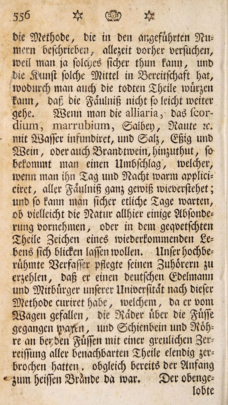 .550 # (§9 $ t>te SMIjobe, bie in t>ett angeführten 3?tt= mem betrieben, allezeit borher berfüchen, meil man ja fblc^eS fidjee tljun fann, unb t>ie 5funjf folcf)e 3)?ittel in ^emtfchaft^hat, roobnrch man auch bie tobten Sljeile murjen fann, baß bie $*dulni§ nicht fo leicht meiter gehe. Söemt man bie ailiaria, bäS.fcor- dium, marrubium, 0albet), Staute :c. mit Sföajfer infunbiret, unb 0al$, (£ßig unb SSein, ober auch 23ranbtmein, hmjutfjut, fo befommt man einen Umschlag, melcher, menn man ihn Sag unb Stacht mann applicn ctret, aller $dulniß ganj gemiß mieberftehet; tmb fo fann man ß'cher etliche Sage märten, ob biefleicljt Me Statur aühier einige 2lbfonbe= ruttg bornehmen, ober in bern geqbetfchten Sfjetle Beiden eines mieberfommenben Ge¬ bens (ich blicfeit laffen mollen. Unfer hodjbe= rühmte SBerfaffer pflegte feinen Buhlern $u er&amp;efjlen, baß er einen beutfcßen (£belmann unb Bitburger unferer Uniberfitcft nach btefer fÜZetljobe curtret habe, melchem, ba er bom SÖageit gefallen, bie Staber über bie $üffe gegangen majftt, unb 0chienbeitt unb Sioß= re an bet; ben puffen mit einer greulichen Ben retffung aller benachbarten Shetle efenbig jer-- brochen hatten, obgleich bereits ber Anfang §um heißen 23r?mbe bä mar» S)er obenge-
