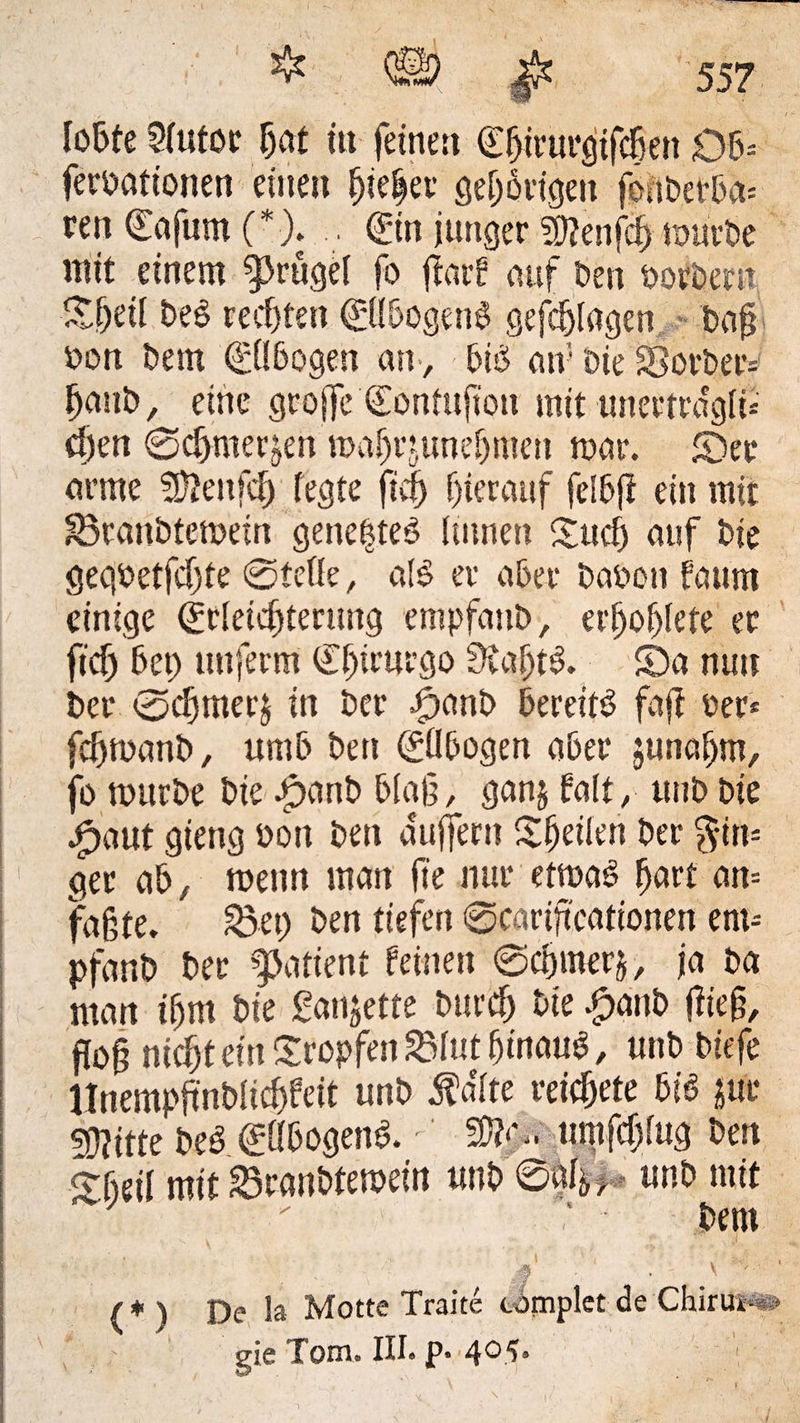 lobte Sfutor f;at tu feinen €f>irur$fc8en Ob- feroattonen einen fjiefp öetjöiigen fonberba- een (Eafum (*). .. ©n junger fDtenfcf) mürbe mit einem ^rügef fo fiarf auf Den oovbem Of;eif DeS rechten ©fbogetm gefcblagen Daß Don Dem ©(bogen an , btb an5 Die 83orbetv f)aub, eine große ©ontußon mit unertrdgft- d)en 0cf)metjen mafjrtunefjmen mar. Oer arme SSftenfcfj fegte ficf) hierauf felbft ein mit S3tan6temem genefte3 linnen Ouef; auf Die gegoetfcßte ©tette, al$ er aber Daocn faum einige ©feicfjterung empfauD, erfjofjlete er ficf) bet; tniferm €f;irurgo SvafjtS. 0a nun Der 0cf;mer$ in Der £>anb bereite faß per- fcfjmatib, umb Den ©Ibogen aber junaf;m, fo mitrDe Die .£>anb blaß, ganj falt, unD Die ^)aut gieng oott Den äußern Ofjeifen Der Rin¬ ger ab, metrn man fte nur etmaS hart an¬ faßte. 33 et; Den tiefen ©cariftcationen ent- pfanD Der Patient feinen ©cbmerj, ja Da man ifjm Die Sandte bttrcf; Die £anb fließ, floß nicßt ein tropfen Sftit hinauf, unD Diefe UnempßnDficbfeit unD $dfte reicf;ete m jur Stifte beb ©fbogenb. 5Ö?‘> «mfcßfug Den Obeil mit 33ranbtemein unD ©af^, unD mit ' ’ Dem k* . (* ) De la Motte Traite timplet de Chirui*®# gie Tom. III. p. 405. 1
