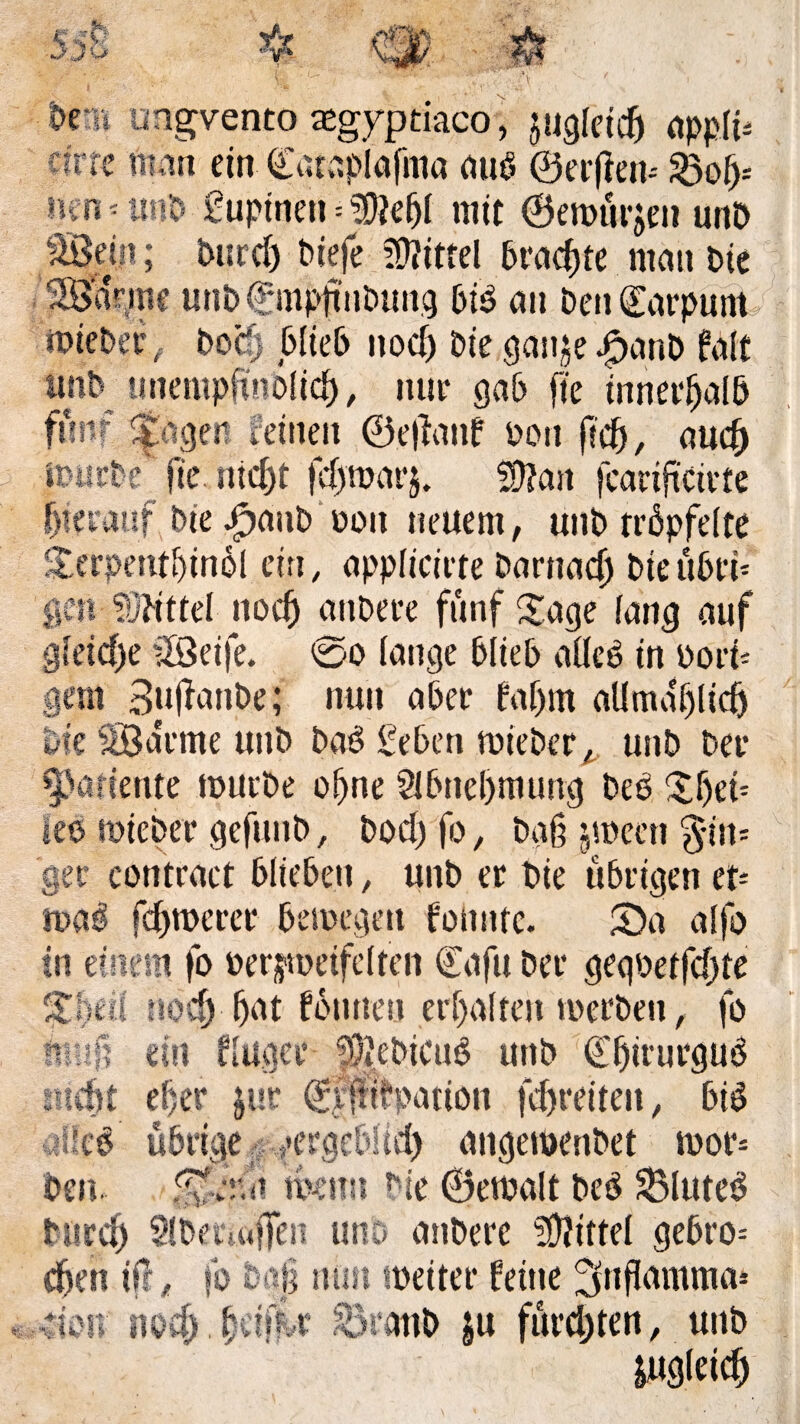 Oe » ungvento aegyptiaco, jugfeicfj appfü cfrre man ein Cataplafma aup ©erfien-- 23of)-- nen*un& £upinen = $iebl mit ©eroürjen unP Sein; Purdj Piefe Mittel Praßte mau Pie 'Sanne unP © mpttnPung biö au Pen ©arpunt iPiePeePocfj blieb nod) Pie gan^e jF>anP fall unb tmempfinofid), nur gab fte innerhalb fünf ^agen feinen ©ejiattf oott (?#, auef) itiicPe fie fließt )cl)mai’}. fto fearifteirfe fjietauf Pie JpanP 001t neuem, unP tröpfelte Sterpentbinöl ein, applicirte Parnaß Pieübrü gen ?üdttef nod) anPere fünf Sage fang auf gfeid)e Seife. ©0 fange blieb aücö in pori¬ gem BufianPe; nun aber faljm all maf) lieft Die Sa'rme unP Paö £eben toiePer, unP Per Cpartente tpurPe oftne Slbneftmutrg Peb leo toiePer gefuuP, Pod) fo, Pg§ jmeett §in= ger contract blieben, unP er Pie übrigen et- tt>a$ fernerer betpegett foimte. £)a alfo in einem fo oerjtpeifcften Cafu Per gegpetfdjte %hm nod) fjat fön neu erhalten toerPeu, fo ein ffuget fÖJePicuS unP ©ftirurguö icftt eher $ur ©fjfifpation fd)reiten, big 'Sieß übrige yergcbHcft angemenPet toor* Pen. mnn Pie ©emalt Peö 33luteg Purd) SfPettaffen uno anPere Mittel gebro= eften ifl, fo baj turn tpeiter feine ^nffamma* dan noeft.ftäfu SratiP ju furchten, unP jugleicft mtm u « >