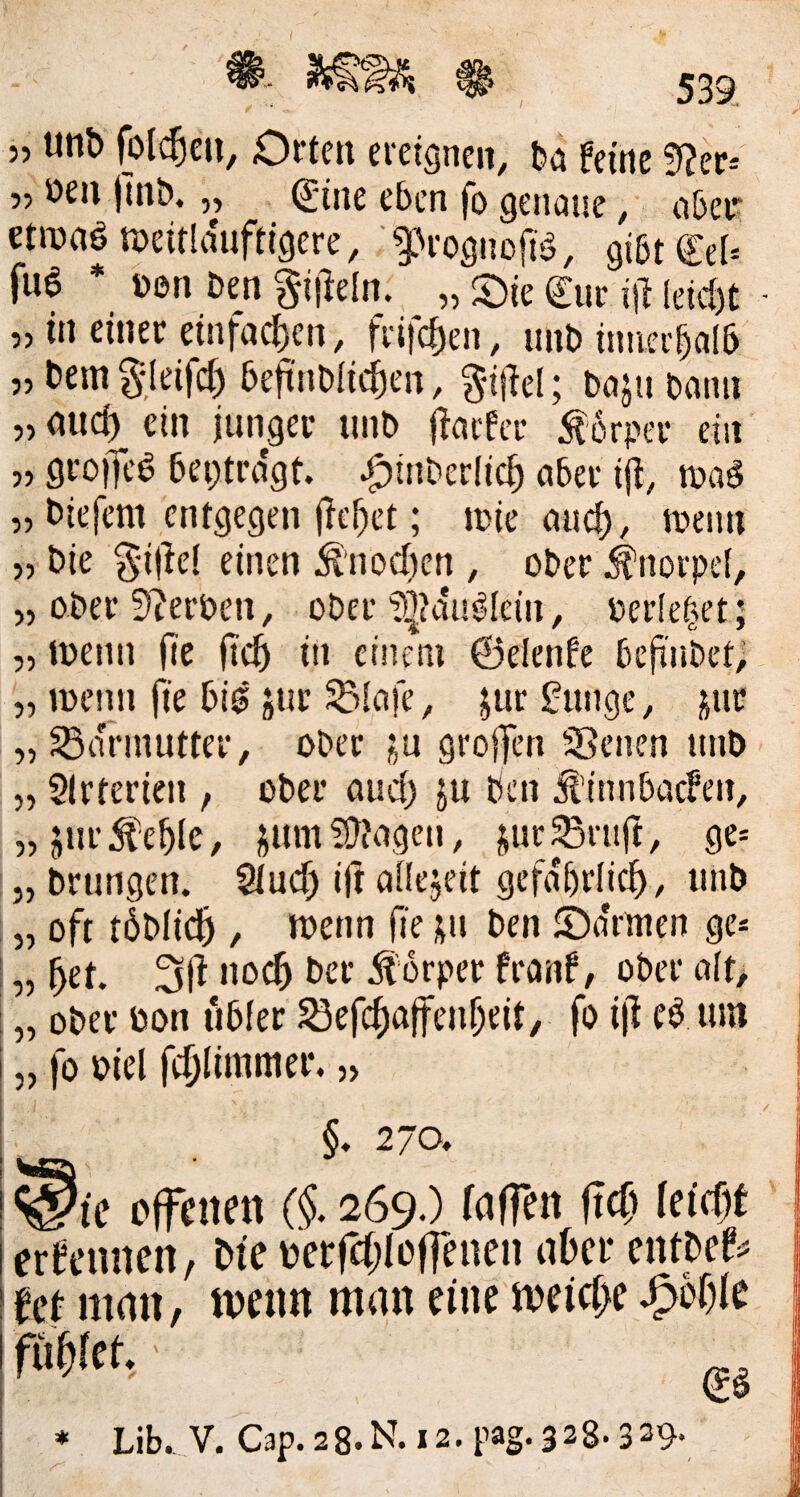 5, oen jlnb. „ C'ine eben fo genaue, a6ei^ etroaön?eit!diiftigere, '^Vognoftö, giötCel» fu6 * üen Den gi|leln. „ Oie €ur i\} leici)t - „ in einer etnfac|)en, frifc^en, iinD itmer^al5 „ Dem gjeifcf) 5eftnDlic^en, g-ijlel; DajuDann „nuci) ein junger unD Ifaefcc Körper ein’ „ groiJe^ Deptrdgt ^itiDerli^ aber ijt, maä „ Diefcm entgegen (Te^et; mie auc^, meim „ Die g-ifiel einen Ä'nocf)cn , oDer Knorpel, 5, oDer !)?erDen, oDer'iötdu^Iein, Perle^et ; „ menn fie in einem ©elenfe DejinDet; „ meiin fie Di$ jut ^liafe, jur gunge, pir „ ^a'nnutter, oDer j^u grojfen üBcnen unD „ SIrterien , oDer öuci) ju Den dl’inuDacfen, „jur^e^le, snmfü'agen, jur^ntft, ge= „ Drnngen. Stuef) ift öilejeit gefa'5,r(ic^, unD „ oft töDiid^ , Joenn fe Den OaVmen ge* „ l^et. 31^ »0^ Der Körper franf, oDcr a(t> ! „ oDer oon tiDier ^ef(^)a|fen^eit, fo i|l eö um i „ fo oiel fc^Iimmer. ,> §. 270, _ ic offenen (§. 269.) faffen fteft (eiefjf ernennen, Die oerfcf^loffeuen aber entDef^ Ut man, tvenn man eine meic(>e ^of)ie mut. ■ * Lib., V. C3p.28.N.i2.pag.328.339*