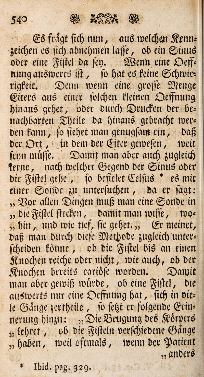 R.: ® RER © Es frägt fih nun, aus welchen Kenn: geichen es ſich abnehmen laſſe, ob ein Sinus oder eine Fiſtel da ſey. Wenn eine Deffe | nung auswerts it, ſo hat es feine Schwie⸗ rigkeit. Denn wenn eine groſſe Menge Eiters aus einer ſolchen kleinen Oeffnung hinaus gehet, oder durch Drucken der be— nachbarten Theile da hinaus gebracht wer⸗ den kann, ſo ſiehet man genugſam ein, daß der Ort, in dem der Eiter geweſen, weit ſeyn müfe. Damit man aber auch zugleich Terne, nach welcher Gegend der Sinus oder die Fiſtel gehe, fo befielet Eelfus * es mit einer Sonde zu unterſuchen, da er ſagt: „Vor allen Dingen muß man eine Sonde in „die Fiſtel ſtecken, damit man wiſſe, wo—⸗ hin, und wie tief, fie gehet.,, Er meinet, daß man durch diefe Methode zugleich unters feheiden könne , ob die Fiſtel bis an einen. Knochen reiche oder. nicht, wie auch, ob der Knochen bereits cariöfe worden. Damit man aber gewiß wirde, ob eine Fiftel, Die auswerts nur eine Oeffnung hat, ſich in vier fe Gänge zertheile , fo ſetzt er folgende Erin: nerung hinzu: „Die Beugung des Körpers „lehret, ob die Fifteln verfchledene Gänge „haben, weil oftmald, wenn der Patient | | „anders * Ibid, pag. 329. N —