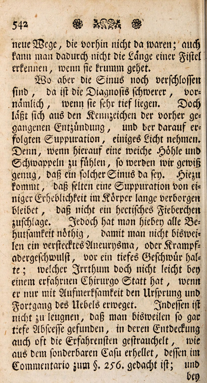 neue Mege, bie vorhin nicht da waren; and kann man Dadurch nicht die Länge einer Fiftel | — Wo aber die Sinus noch verfchloffen | find, da iff die Diagnofis fehmwerer , vor: laßt fih aus den Kennzeichen der vorher ges | gangenen Entzündung, und ber Darauf er- folgten Suppuration , einiges Eicht nehmen, Denn, wenn hierauf eine weiche Höhle und Schwappeln zu fühlen, fo werden wir gewiß niger Erhedlichkeit im Körper lange verborgen bleibet, daß nicht ein heetifches Fieberchen. zuſchlage. Jedoch hat man hieben alle Be: hutſamkeit nöthig,, damit man nicht biswei— len ein verſtecktes Aneurysma, oder Krampfz adergeſchwulſt, vor ein tiefes Geſchwuͤr hal: te; welcher Irrthum doch nicht Teicht bey einem erfahrnen Ehirurgo Statt hat, wenn er nur mit Aufmerkfamfeit den Urferung und. Fortgang des Uebels erweget. Indeſſen iſt nicht zu leugnen, daß man bisweilen fo gar tiefe Abſceſſe gefunden , in deren Entdeckung auch oft die Erfahrenſten geſtrauchelt, wie aus dem ſonderbaren Caſu erhellet, deffen im Commentario zum $, 256. BP iſt; eh