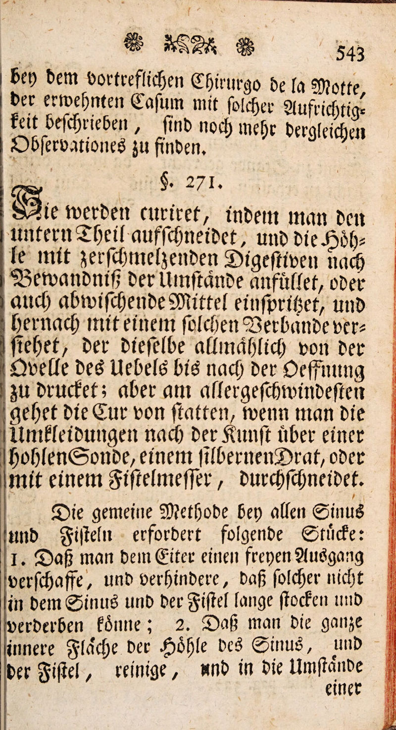 ® ee 72 u bey dem vortreflichen Chirurgo de [a Mott: ey Motte der erwehnten Caſum mit folcher Aufrichtige feit beſchrieben, find noch mehr derafei Obfervationeg au finden, h hei | $, 271. Sie werden curiret, indem man den untern Theil aufſchneidet, und die Hoͤh— le mit zerſchmelzenden Digeſtiven nach Bewandniß der Umſtaͤnde anfülfet, oder auch abwiſchende Mittel einſpritzet, und hernach mit einem ſolchen Berbandever- | ftehet, der dieſelbe allmählich von der | Dvelle des Uebels bis nach der Deffnung zu drucket; aber am allergefchwinvdeften gehet die Eur von ftatten, wenn man die Umfleidungen nach der Kunft über einer hohlen Sonde, einem filbernenDrat, oder | mit einem Fiſtelmeſſer, durchſchneidet. - Die gemeine Methode bey allen Sinus und Fiſteln - erfordert folgende Stüde: 1. Daß man bein Eiter einen freyen Ausgang verfchaffe, und verhindere, daß folcher nicht in dem Sinus und der Fiftel lange ffochen und | innere Fläche dev Höhle des Sinus, und | ber Fiſtel, veinige, und in Die le \ er eine    