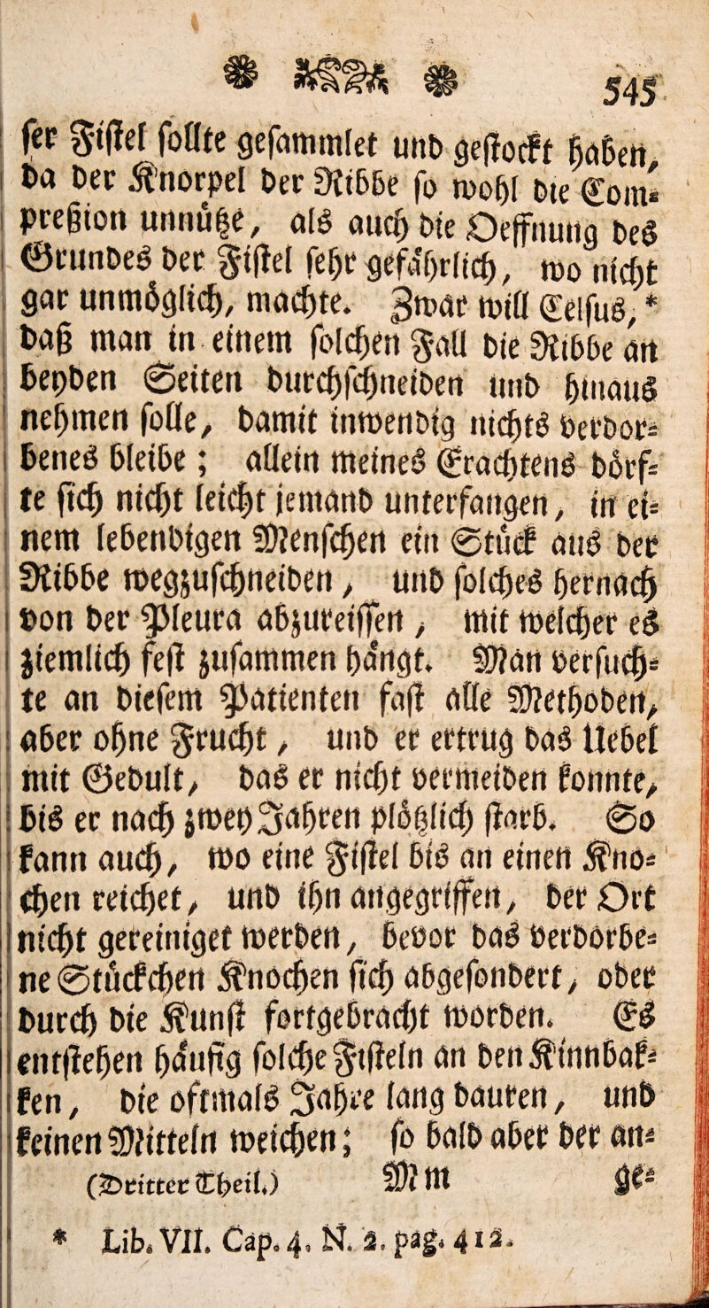 fep Si'Uef fottfe gefammfet unb 9e(!oc!f ftöSett I t>a Dep ^’norpel bcr^iibbe fo wo5( Die Com* I pregioti urtnule, o(§ ai4 bk Oeffiiuito beö I ©PUnDeö bep %m fe^Pgefaf)r(ic^, too nicht gop unm6glic5, machte, gmap miö Ceifuö, * ba§ man tn einem folchen^aü bieE^ibbean , hepben 6eiten butchfdhneibett imb hinaus ' nehmen foöe, bamit tnmenbig nichts bePbop* 1 heneS bleibe; aflein meines CeaitenS bhtf* i te ftch nicht leicht iemanb unteefangen, in ei* : nem (ebenbigen fOjenfchen ein 0tu(f aus bep SKibbe megjufchneiben ^ unb foIcheS hernach I Don bep ^leupa abjupeiffen > mit melchep eS I jiemlich fe)l jufammen ha'ngt. SWan betfuch* te an biefem Patienten fafi alle Slzethoben^ : aber ohne ^pucht / unb et etttug baS Uebei mit ©ebuit/ baS ep nicht beemeiben tonnte/ ! bis ep nach smepSaheen pibhlich flapb. 1 fann auch, tbo eine ^ijlel bis an einen (hpn peilet / unb ihn angegriffen, bep Ort i nicht gePeiniget tuepben, beboe baSberbörbe* t ne0tö(fdhert Knochen fi'ch abgefonbept, ober bupch bie ^unf! fortgebracht morben. CS entliehen h<^uftg fol(^e§t(ie(n an ben:^innbat* fen, bie oftmaiS Sahre lang bauten, unb feinen SfHttein meichen; fo balb aber bet an* CJDetttcc Ö^beii.) idl nt Lib. VII. Cap. 4. R iS. pag. 41ä,
