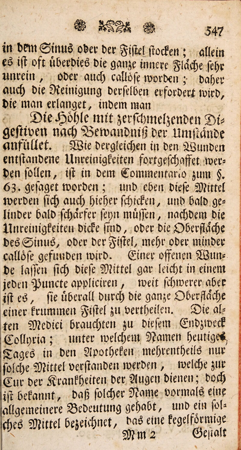 in 6eni6tnue o^ev t>tt jiocfen; öfldn cö ijl oft u&ecbieö t»ie ganje innere ^idc^e fe^r xinreiii, otec auc^ callofe n)ort)€n ;* Oa^er ouc5 Die Steinigung Oerfel^en erforOeri Wirt», l>ie man erlanget, inbem raan ©tc^ofjle nn't ^eifcl)meljenDett t)U öef^jbeu nac^ ‘ÖenjauOniö Der llrnftanDe anfüüet. Söie Dergleichen in Den SBunDen entjlanDene Unreinigfeiten fortgefchaffet -werä Den fotlen, ili in Dem Commenfario jum §. 63. gefaget morDen ; unD eben Diefe 2)?iml JoerDen (ich higher fchicfen, unD DalD ge* linDer DalD fcha'rfer fepn müjlTen, narfjDem Die llnreinigfeiten Diefe ifnD, ober Die ODerfldche De^ 0inuiJ, ober Der gifiel, mehr ober minbee caüofe gefuuDen mirb. Siner offenen 5[Bun> De lajTen ft^h Sltiltel gar leicht in einem jebeii’i^Juncte appliciren, meit fchtoerer aDec i|l e^, fte überall Dur^ Die ganje Obcrfla'dhc einer frummen g-iltel ju Pertheilen. ©ie al.= ten 502eDiei brauchten ju Diefem 0iDjsi)ecf CoOpria; unter melchem 9?amen heutige^, Sagea in Den Slpothefen mehrentheilö nur foldhe !0tittel »erflanDen merben, melche juc €ur Der ^ranfhcil^** Slugcn Dienen; Doch ift befannt. Dag folcher fltame Pormal^. eine allgemeinere SeDeutung gehabt, unb ein fol« 9}?ittel bezeichnet, Daö eine fegelfbrmige < Mm'2 0e|ialt