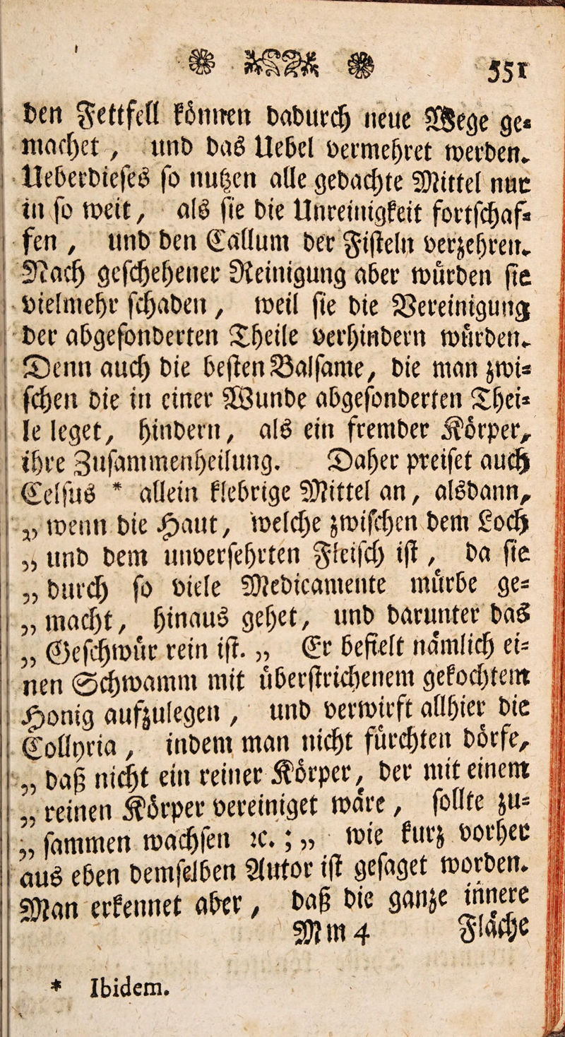   ‚ben Fettfell koͤnnen dadurch neue Wege ges machet, und das Uebel vermehret werden. Ueberdieſes fo nugen alle gedachte Mittel nur info weit, als ſie Die Unreinigkeit fortfchafs fen, und den Eallum der Fifteln verzehren. Nach gefchehener Neinigung aber würden fie vielmehr ſchaden, meil fie Die Vereinigung der abgefonderten Theile verhindern würden. Denn auch die beften Balfame, Die man zwi⸗ ſchen die in einer Wunde abgefonderten Theis | ‚Te leget, hindern, als ein fremder Körper, | ihre Zufammenheilung. . Daher preifet auch Celſus * allein Elebrige Mittel an, alsdann, Ip wenn. bie Haut, welche zwiſchen dem Cody „und dem unverfehrten Freifch iſt ‚ da fie „burch fo viele Medicamente minbe ges | „macht, hinaus gehet, und darunter das | Geſchwuͤr rein ift. „ Er befielt namlicd) ei= | nen Schwamm mit überftrichenem gefochtem | Collyria, indem man nicht fürchten börfe, daß nicht ein reiner Körper, der mit einem „reinen Körper vereinigt wäre, ſollte zu: ;, fammen wachen ꝛc.; „wie kurz vorher aus eben demfelben ai — ehe Man aber, DaB Die ge UNI J Man sorge ber J — Stärhe f 2 e Ibidem. 