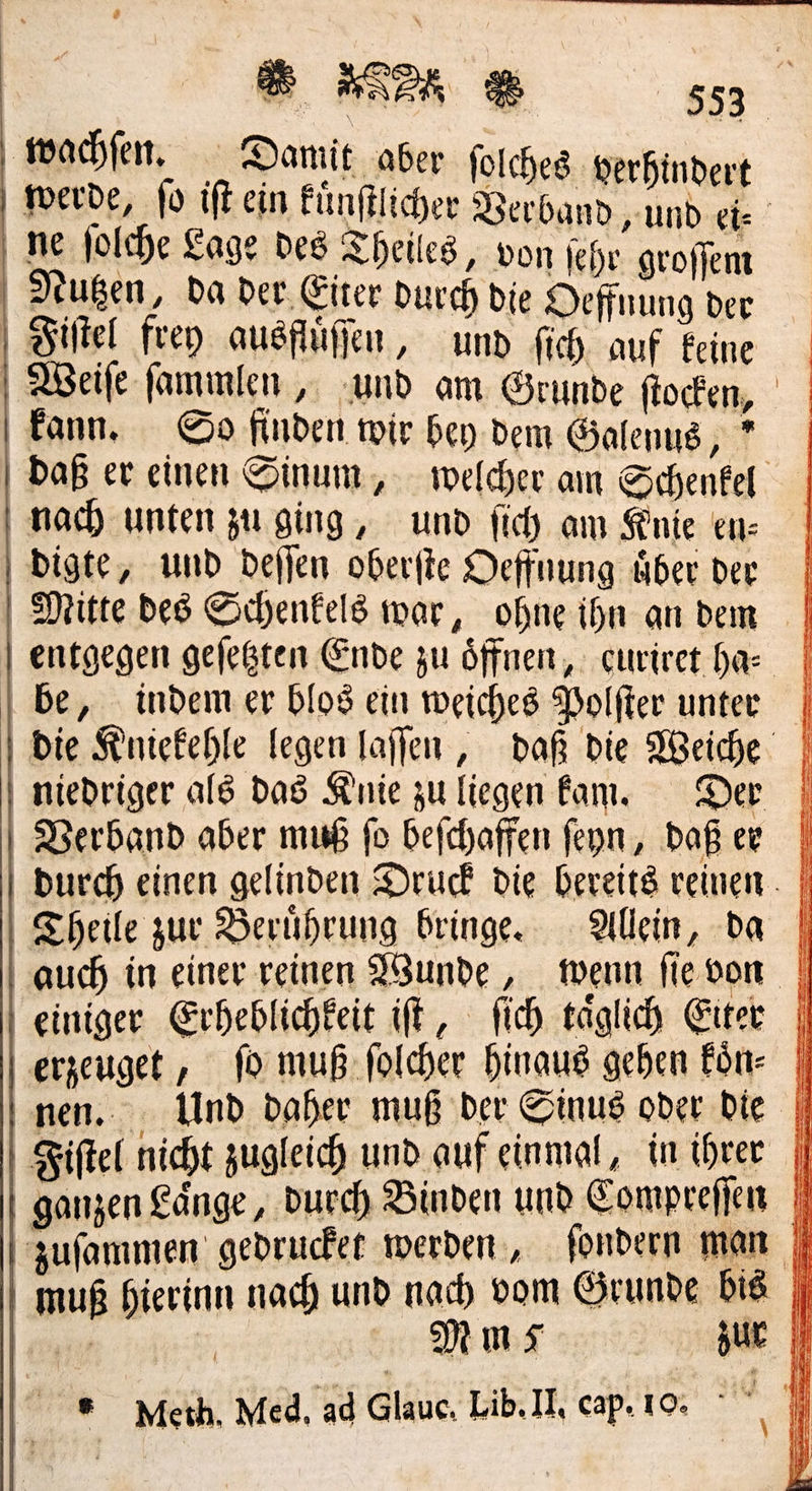 ver Machen. Damit aber folches herhindert werde, fo iſt ein kuͤnſtlicher Verband „und eie ne jolche Lage Des Theiles, von ſehr groſſem | Nutzen, da der. Eiter Durch die Deffnung der Fiſtel frey ausfluͤſſen, und fich auf keine Weiſe ſammlen, und am Grunde ftocken, kann. So finden wir bey-dem Galenug, * Daß er einen Sinum, welcher am Schenkel nach unten zu ging, und fich am Knie en- digte, und deſſen oberfte Oeffnung über der | Mitte des Schenfeld war, ohneihn an dem | | entgegen geſetzten Ende zu öffnen, curiret has | | be, indem er blos ein weiches Polfter unter | die Kniekehle legen laſſen, daß die Weiche | | niedriger ald das nie zu liegen am. Der | Verband aber muß fo befchaffen feyn, Daßee | durch einen gelinden Druck die bereits reinen. | Theile zur Berührung bringe. Allein, da | auch in einer reinen Wunde , Menn fie von | einiger Erheblichkeit iſt, ſich täglich Eiter | erzeuget, fo muß ſolcher hinaus gehen Fön- | nen. Und daher muß der Sinus oder bie || Fiſtel nicht zugleich und auf einmal, in ihrer |) ganzen Länge , Durch Binden und Comprefien | Juſammen gedrucket werden, fondern man |) muß hierinn nach und nach vom Grunde bis || Er” 5 MNmS zur — Meth. Med, ad Glauc. Lib. II, cap. 10: *    