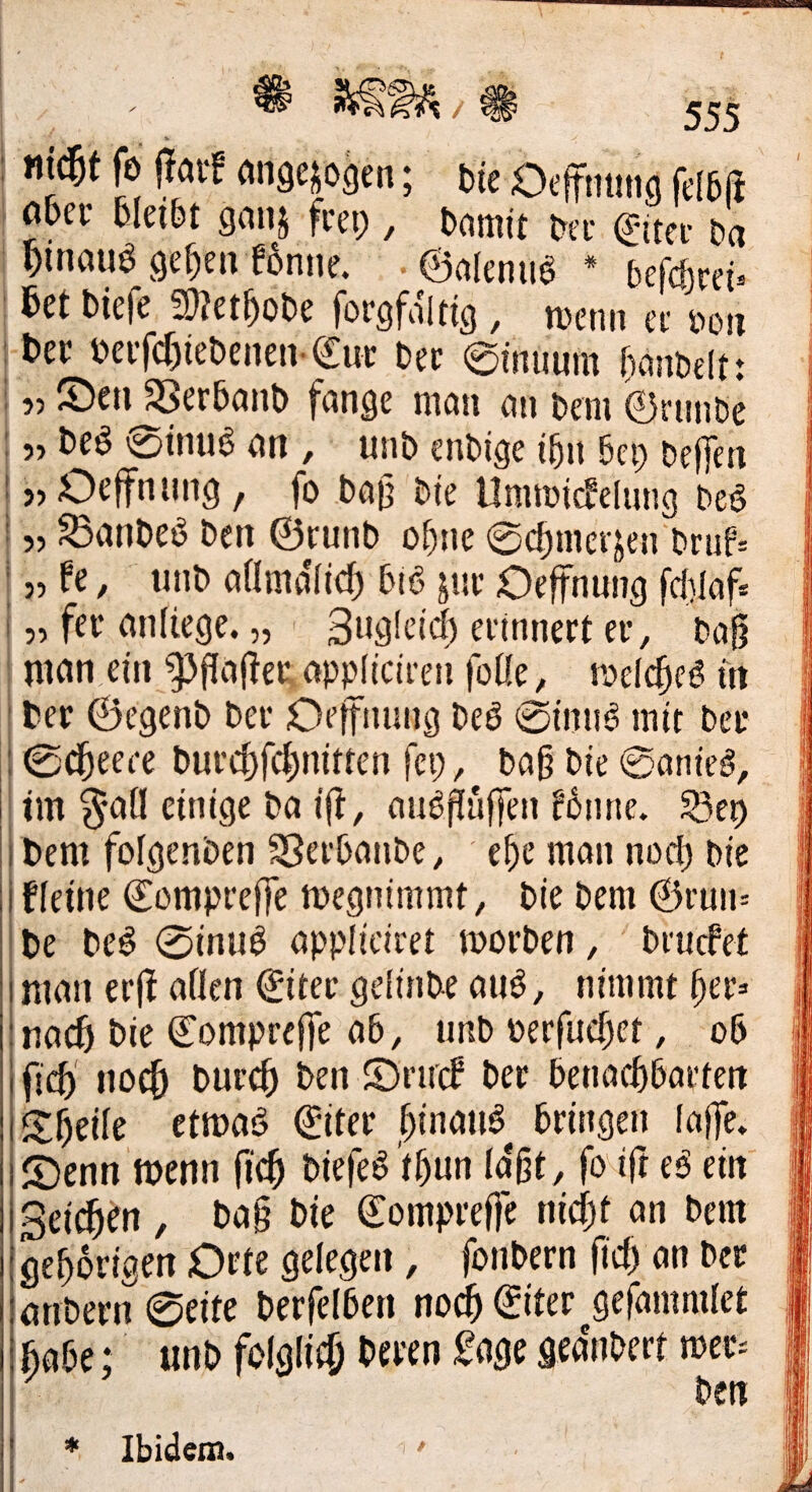 / mßt fe jTav! migejogen; t)ie Ocf nting fd6ft ; a&er felei&t gnitj fi-ep , Damit Dn- Da I Dinmia ge^eivBnne. ■ 0alenu^ * befcf)re^ I M Diefe a}?et^)oDe forgfaltig, metin ec i>oii \t>n Deifcr)ieDenen-€ur Dec ©fnuum (lanDelt: 155 ©eil S5er5anD fange man an Dem ©rniiDe I „ Deö 0tnua an , unD enDige i^n Dep Defien Ujöcffniing, fo bajj bte UmtDicfelung beö 55 ^anDeö Den ©runD o^ne 0(^merjen Druf= 5, fe, unD aamdiicf) Cm6 ^ne Oefnung fd)Iaf* 15, fei* anfiege. „ 3ug!cid) eeinnert ei*. Daß I nifln ein ^]3Paßeii appliciren foüe, melcßeö üt I Cer ©egenD Der Oeifnung De6 0init^ mit Der 10cßeet*e Durcßfdinitten fei;, Daß Die 0atiie§, im §all einige Da iß, auößnffen f6nne. SSep Dem foigenDen ^erDanDe, eße man nod; Die fleine ©ompreße megnimmt. Die Dem ©i'un= De De^ 0inu^ appliciret morDen, ' Drucfet man erß aflen ©iter gelinDe anö, nimmt ßer=> nac6 Die ©ompreffe a6, unD perfucßet, oß ficß no^ Durcß Den ©rmf Der DenacßDarten Sßeile etmad ©iter ßinana^ Dringen laße» ©enn'tDenn ficß Diefe^ 'tßun la'ßt, fodfr eß ein Seiten , Daß Die ©ompreffe nicßt an Dem gehörigen Dete gelegen, foiiDern ß'd; an Der atiDern 0eite DerfelDen nodß©iter^gefammlet fiaDe; «nD folglifö ^<^3^ geanDert n)er= Den