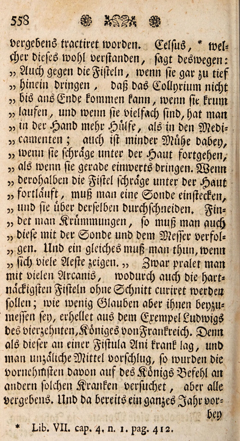 vergebens fractiret worden. Eelfus, * mel: eher dieſes wohl verftanden, - fagt Desivegen: 5» Auch gegen die Fiſteln, wenn fie gar zu tief » hinein dringen „ daß. das Eollyrium nicht „bis ans Ende Eommen kann, wenn fie Erum „laufen, und wenn fie vielfach find, hat mar . „ in der Hand mehr Hilfe, alsin den Medi⸗ „eamenten; auch iſt minder Mühe baden, „wenn fie fehräge unter der Haut fortgehen, | „ ald wenn fie gerade einwertsdringen. Wenn N „ berohalben die Fiftel fchräge unter der Haut - „ fortläuft, muß man eine Sonde einftecken, „, und fie über berfelben Durchfchneiden, Fin⸗ „ det man Krümmungen, fo muß man auch „dieſe mit der Sonde und dem Meſſer verfole „gen. Und ein gleiches muß-man-thun, wenn „ſich viele Hefte zeigen. , Zwar praler man mit Dielen Alrcanis, wodurch auch die hart— naͤckigſten Fifteln ohne Schnitt curivet werden follen; wie wenig Ölauben aber ihnen beyzu⸗ meſſen fey, erhellet aus dem Exempel Ludwigs bes vierzehnten, Königes vonFrankreich. Denn als diefer an einer Fiftula Ani frank lag, und man unzäliche Mittel vorfchlug, fo wurden die vornehmſten davon auf des Königs Befehl an andern folchen Kranken verfuchet,, aber alle vergebens, Und da bereits ein ganzes Jahr * * . Lib. VII. cap. 4. n.. 1. pag. 412.