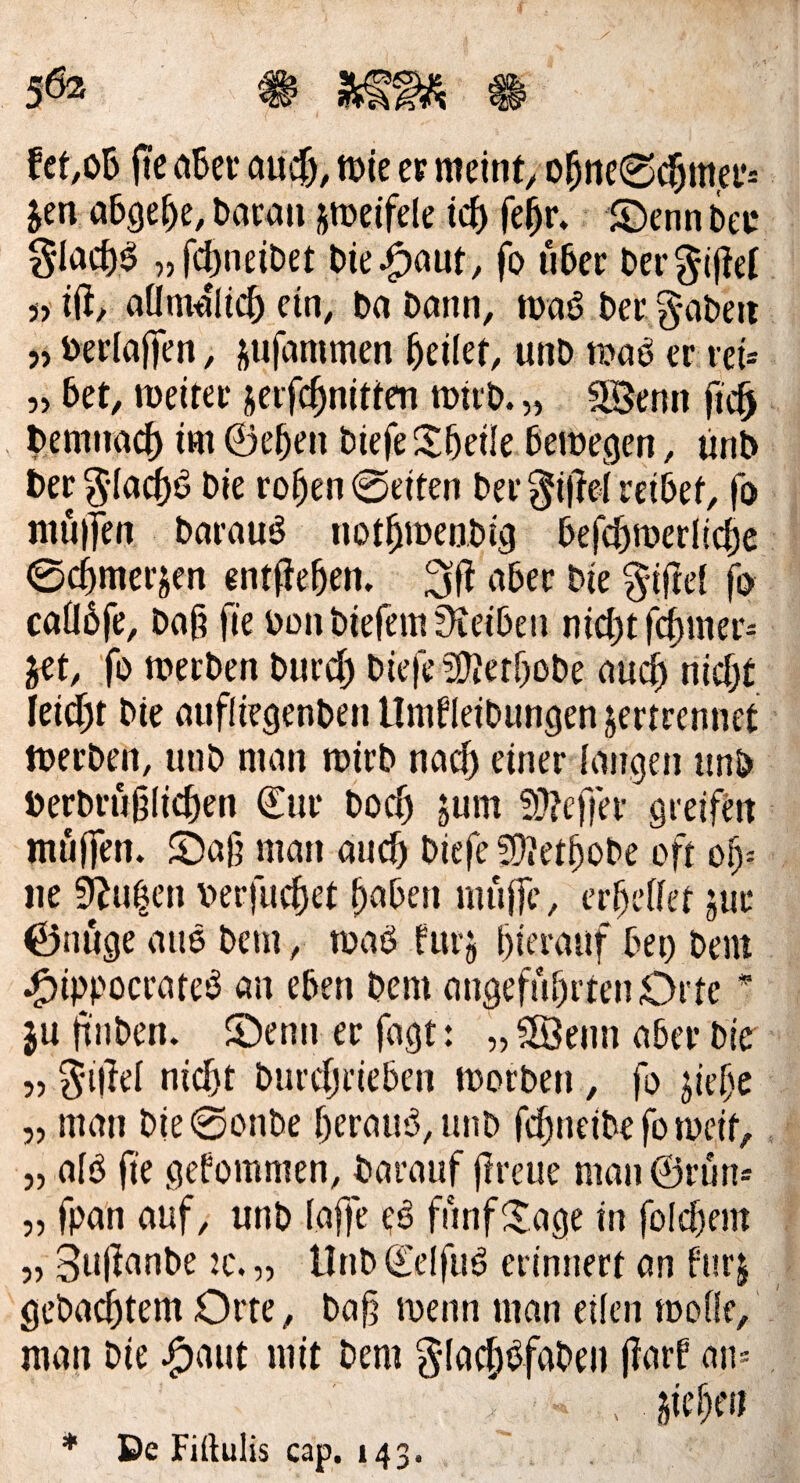 fic aBci' öUif), tt)ie er meinte ol^iie0d^mei’= Jen abge^e, t>ai:au jmeifele id) fe^r» ©cnnDee glad)^ „fc^neitet bie^auf, fo u5ci: Dergjjtet 3) ift, aÜmdlic^ ein, t>a Dann, maö beu g-abeit j, berlaffen, jufammen feilet, unD tunö er reü „ bet, meiter jerfc^nitten mirb. „ 2Benn fic^ . benmacf) im©eben biefeSbeile betoegen, ünb ber 5Ind[)ö bie ro^en 0eiten ber §i|M reibet, fo nuiifen barauö not^iDenbig befcf)n)erlicf)e 0c5merjen entfteben. bie ^ifrei fo coübfe, bof? fie bonbiefemüteibeu nic{)tfc^mer- y^t, fo tnecben burd) biefea?terbobe auc^ nid)t Ieid)t bie oufliegenben llmfleibungen jertrennet toerben, unb man roirb nac^ einer langen unb berbrublid>tn ©ut boc^ jum 9}?effer greij^en muffen. S)afj man auc5 biefe fOtet^obe oft of)-. iie Sizilien berfuc^et ^aben muffe, errettet jur 0nuge auö bem, toaö furj l)ierauf bet) bem .^ippocrateö an eben bem angefnbrtenOrte * ju ft'nben. ©enn er fagt: „ 5öenn aber bie „ ^’iliei nicftt burdjriebcn morben, fo jief'e „ man bie0onbe f)erau'3,unb fd)neibe fo meit, „ afö fie gefommen, barauf flreue man ©run* „ fpan auf, unb faffe eö funfJJage in füld)em „ Suflanbe 2C. „ Unb ©elfitä erinnert an fnrj gebautem Orte, ba^ menn man eilen tboOe, man bie .^aut mit bem glac^^faben f?arf ati= > jieN * De Fiftulis cap. 143.