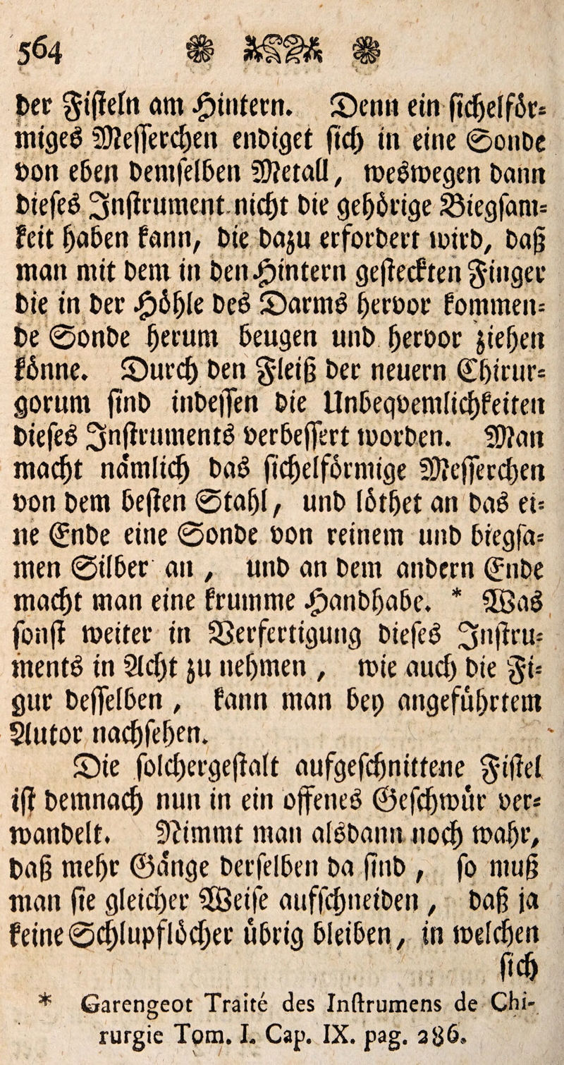der Fiſteln am Hintern. Denn ein ſichelfoͤr⸗ miges Meſſerchen endiget ſich in eine Sonde von eben demſelben Metall, weswegen dann dieſes Inſtrument nicht die gehörige Biegfanı- keit Haben Fann, die dazu erfordert wird, Daß man mit dem in den Hintern gefteckten Finger Die in der Höhle Des Darm hervor Eommen: de Sonde herum beugen und. hervor siehen fönne. Durch den Fleiß der neuern Ehirur- gorum find indejfen die Unbegvemlichkeiten dieſes Inſtruments verbeffert worden. Man macht namlich das fichelförmige Mefjerchen von dem beften Stahl, und löther an das ei— ne Ende eine Sonde von reinem und biegfa- men Silber an, und an dem andern Ende macht man eine frumme Handhabe, * Was fonft weiter in Verfertigung dieſes Inſtru— ments in Acht zu nehmen , tie auch die Fi: gur deſſelben, kann man bey angeführten Autor nachſehen. Die ſolchergeſtalt aufgeſchnittene Fiſtel | ift demnach nun in ein offenes Geſchwuͤr ver: wandelt, Nimmt man alsdann noch wahr, Daß mehr Gänge derfelben da find ,. fo muß man fie gleicher Weiſe aufſchneiden, daß ja keine Schlupfloͤcher uͤbrig bleiben, in — * Garengeot Traite des Tre de Chi- rurgie Tom, I. Cap. IX. pag. 286.