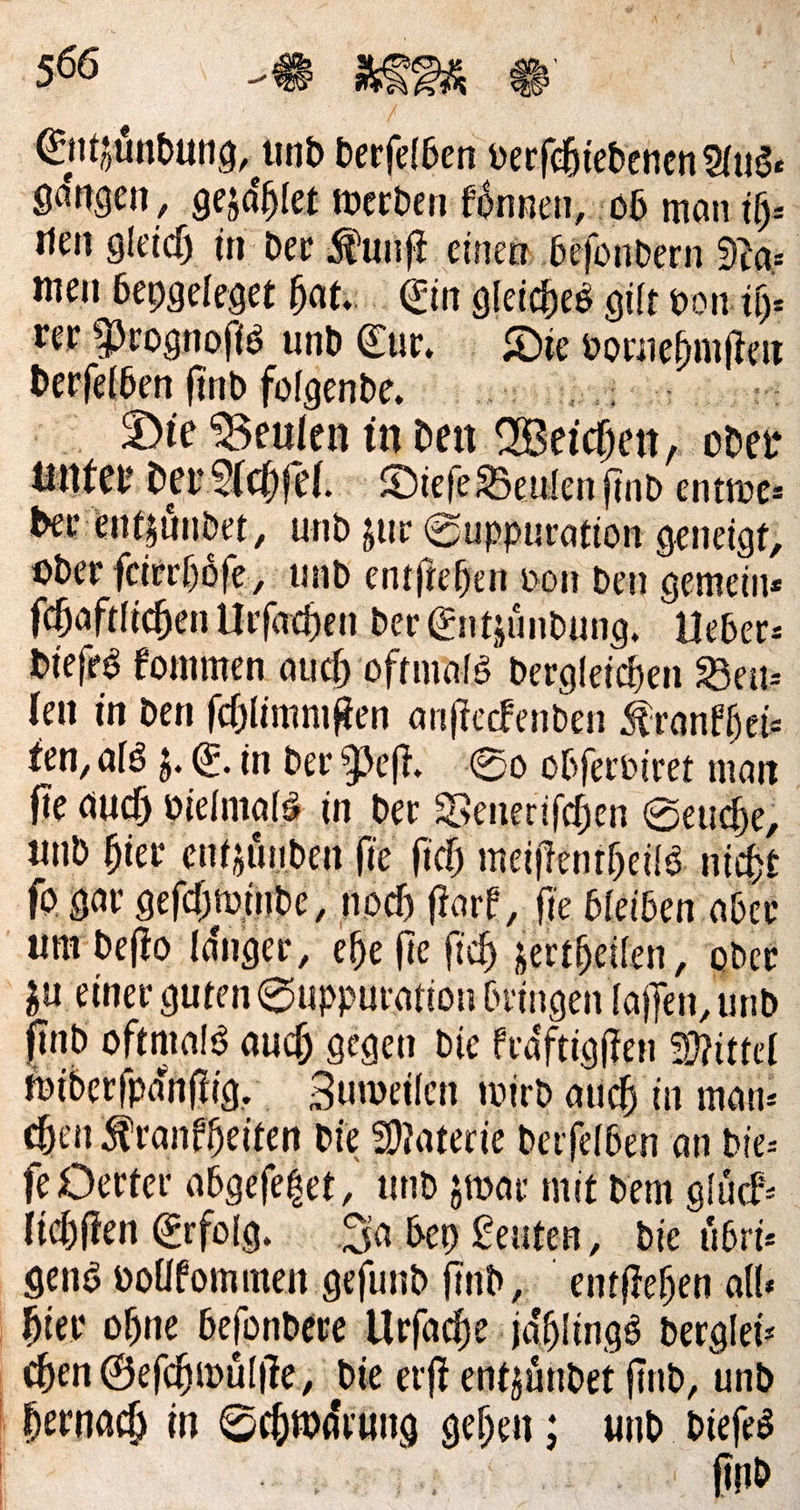 Entzündung, und berfelben verfchiedenen Aus⸗ gängen ‚ gezählet werden koͤnnen, ob man ih⸗ nen gleich in der Kunſt einen beſondern Ras men beygeleget hat. Ein gleiches gilt von ih⸗ ter Prognoſis und Eur. Die vornehmſten Die Beulen in den Weichen oder unter dev Achſel. Diefe Beulen find entwe— oder feierhöfe,, und entſtehen von ben gemein⸗ ſchaftlichen Urſachen der Entzuͤndung. Ueber— dieſes kommen auch oftmals dergleichen Beu— len in den ſchlimmſten anſteckenden Krankhei— ten, als z. E. in der Peſt. So obſerviret man fie auch vielmals in der Benerifchen Seuche, und hier entzuͤnden fie fich meiſtentheils nicht ſo gar geſchwinde, noch ſtark, ſie bleiben aber ſind oftmals auch gegen die kraͤftigſten Mittel widerſpaͤnſtig. Zuweilen wird auch in man: chen Krankheiten die Materie derſelben an die— je Oerter abgeſetzet, und zwar mit dem gluͤck— lichſten Erfolg. Ja bey Leuten, die uͤbri— hier ohne beſondere Urſache jaͤhlings derglei— ſind