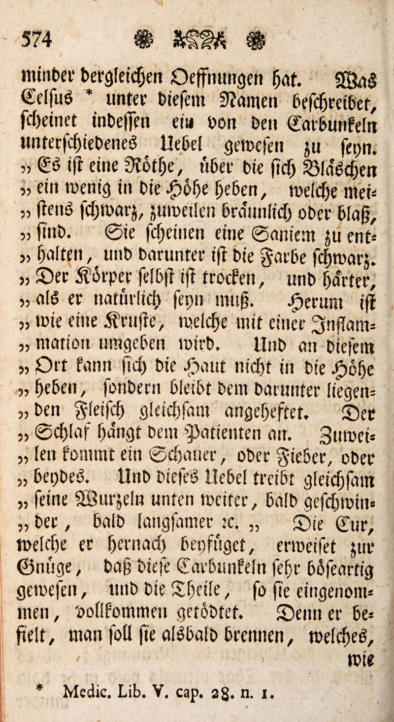 minder bergleichen Deffnungen hat. Was Eelfus * unter diefem Namen befchreiber, ſcheinet indefjen ein von den Catbunfeln unterſchiedenes Uebel geweſen zu ſeyn— „Es iſt eine Roͤthe, über die ſich Bläschen ein wenig in die Höhe heben, welche mei: „tens ſchwarz, zumeilen Bräunfich oder blaß, „find. Sie feheinen eine Saniem zu ent: » halten, und Darunter iff die Farbe ſchwarz. „» Der Körper ſelbſt iſt trocken, und härter, „als er natürlich feyn muß. Herum iſt »wie eine Kruſte, welche mit einer Inflam— „mation umgeben wird, Und an dieſem „Ort kann ſich die Haut nicht in die Hohe 9» heben, fondern bleibt dem Darunter liegen⸗ „den Fleiſch gleichfam angeheftet. Der „» Schlaf hängt dem Patienten am. Zuwei— „ten kommt ein Schaner, oder Fieber, oder „beydes. Und diefes Uebel treibt gleichfam „feine Wurzeln unten weiter, Bald geſchwin⸗ „ber, bald langſamer ꝛc. „ Die Eur, welche er hernach beyfuͤget, erweiſet zur Gnuͤge, daß dieſe Carbunkeln ſehr boͤſeartig geweſen, und die Theile, fo fie eingenom⸗ men, vollkommen getödte. Denn er bes > fielt, man foll fie alsbald brennen, welches, | En | wie. * Medic. Lib. V. cap. 28.n. ı.