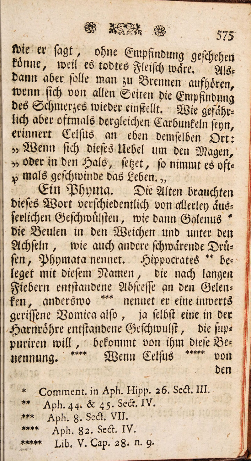 Pbierer ſagt, ohne Empfindung geſchehen koͤnne, weil es todtes I nr dann aber folle man zu Brennen aufhören, wenn ſich von allen Seiten die Empfindung Des Schmerzes wieder einſtellt. Wie gefähr: lich aber oftmals dergleichen Carbunfeln fenn : r ⸗ | erinnert Celſus an eben demſelben Ort: N Wenn fich dieſes Uebel um den Magen, „oder in den Hals, feßet, fo nimmt es oft- „ mald geichtwinde das Leben. ., Ein Phyma. Die Alten brauchten | biefes Wort verſchiedentlich von allerley dus: ferlichen Geſchwuͤlſten, mie dann Golenus * Die Beulen in den Weichen und unter den Achſeln, wie auch andere ſchwaͤrende Drü: | fen, Phymata nennet. Hippocrates ** bes | leget mit diefem Namen, die nach fangen Fiebern entitandene Abfceffe an den Gelen: fen, onderöwo *nennet er eine inwerts geriffene Vomica alfo , ja felbft eine in der ‚Harnröhre entftandene Geſchwulſt, die jupe I puriren will, befommt von ihm diefe Ber | wennung. * Wenn Eelfus ** von | — * Comment. in Aph. Hipp. 26. Sedt. UI. © ®#* - Aph. 44 & 45. Sect. IV. | #6 Aph. 8. Sect. VII. Pr „eek Lib. V. Cap. 28:n. 9