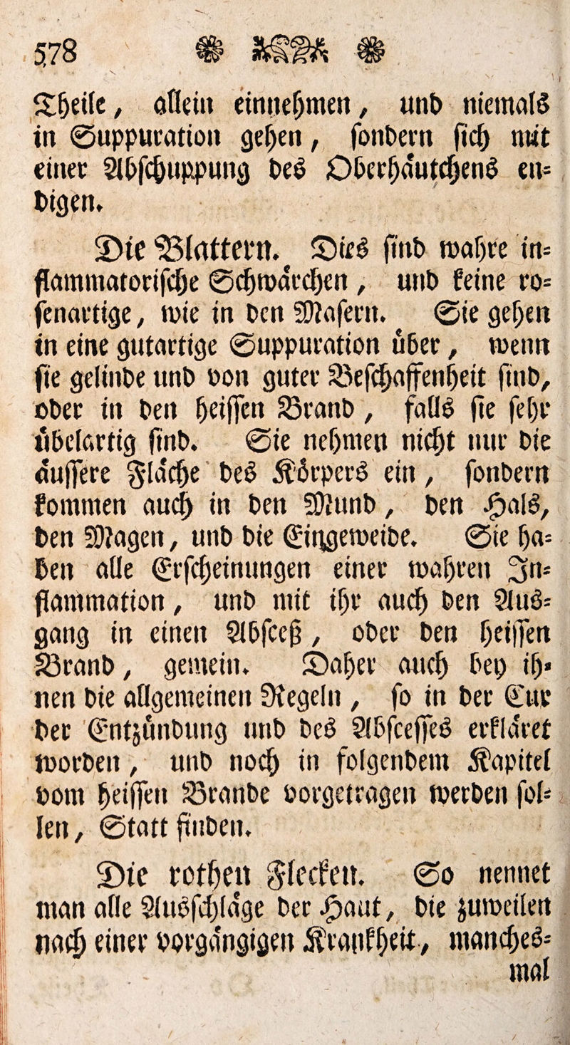 in Suppuration gehen, ſondern fich nit einer Abſchuppung Des — en⸗ digen. Die Blaͤttern. Dies find wahre in flammatorifche Schwärchen , ‚. und feine vo: in eine gutartige Suppuration über, wenn fie gelinde und von guter Befchaffenheit find, oder in den heiſſen Brand , falls fie fehr aͤuſſere Flaͤche bes Koͤrpers ein, ſondern kommen auch in den Mund, Den Br | flammation, und mit ihr auch den Aus— gang in einen Abſceß, oder den heiljen Brand, gemein. Daher auch bey ihr Der Entzündung und des Adfcefjes erklaͤret len, Statt finden. Die rothen Flecken. So nennet man alle Ausſchlaͤge der Haut, die zuweilen mal