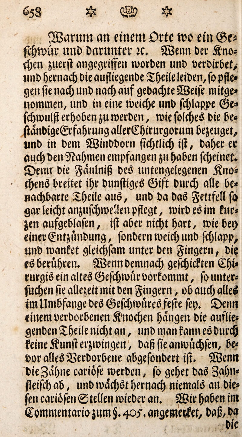 2Barum an einem Orte mo ein (Be* fcfjmür mm Darunter k. Söenn Der $no* (fyen juerp angegriffen roorDen unD DerDirDet/ unD Dernacf) Die außiegenDe £f)eile leiDen, fo pße* gen fie nad) unD nati(j auf geDaepte SÖeife mitge* nommen, unD in eine iDeidfe unD fd)lappe 0e* fdjwulp erhoben &u roerDen, n>ie fol$e£ Die De«* panDige^rfaßrung aOer€f)irurgorum Dejeugef, unD in Dem 2ßinDDorn iß, Dafjer er auef) Den 9?afjmen empfangen $u DaDen fc^einet. S)enn Die gdulniß DeD untengelegenen jlno* • d)enD Dreitet ißr Dunßigeö ©ift Durdj alle De* uacpDarte £ljeile auD, unD Da DaS g-ettfell fo gar leiefjt an&ufcf)roe3en pßegt, nrirbeätm für* jen aufgeDlafen, iff aDer nid)t fjart, rnieDet) einer ©ntjunDung, fonDern meid) unD fdjlapp, unD inanfet glei^fam unter Den Ringern, Die eö DerüDren. SÖenn Demnach geßßicf ten ©Iji* rurgiS ein alte6 ©efdjtour oorfommt , fo unter* fuepen pe aüejett mit Den gtngern, oD auefj alles im UmDfange Deö ©efeßmureßfepe fep. £)enn einem DerDorDenen jfnoeßen ßdngen Die auflie* genDen Steile nidjt an, unD man Dann eß Durcö feine $unp erjmingen, Daß pe anmueßfen, De« DoraÜeD&erDorDene aDgefonDert ip. 2ßenif DieSdßne cariöfe werDen, fo geßet Dag Sßßn* ßeißß aD, unD rodeßgt ßernaeß niemals an Die* fert cariofen ©teilen toieDer an, SÖir ßaDen int Commentario $um §. 40$* angemeiifet, Daß, Da