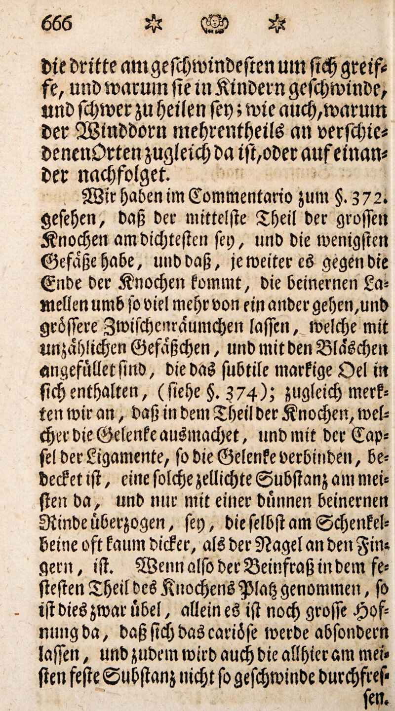 Die Drifte amgefdjminDegen um ft§ greif«* fe, mtD warum ftetn Äinbern gefcl)winDe, ttnD ferner ju geile n fei); wie aucfj, warum Der SBinbborn megrenfgeitö an berfcgie* DenenDrfen jugleicgba ig,ober auf einam Der nacgfolget. , SStr gaben im ©ommenfario jurn §.372. gcfe^en, ba§ bet- mttteljle £gei( ber grogen $nocgen ambiegtegen fei;, unb Die menicjficn ©efagegabe, unbbag, je weiter eö gegen bie 0ibe ber $nocgen fommt, bie beinernen £a* »teilen umb fo biel megr oon ein anher geben,unb grbgere 3n>tfcgcnrdumcgen (affen, _ welche mit tnt$dl)licgen ©efa&cgen, unb mit ben Sldicgen angefullctfmb, bie ba^ fubtile tnarfige Oel tit gegenthalten, (gege §. 374); jugleicg nterf» ten mir an, baß in bent Sgeil ber jfnoegen, mel* eger bie ©elenfe au&nacget, unb mir bcr€ap* fei ber Ligamente, fobie@elenfeberbinben, be* Decf et tg, eilte folcgejellicgte ©ubganj am ntei* (len ba, unb nur mit einer bunnen beinernen 0ttnbe überzogen, fet), biefelbgam0cgenfel* Deine oft (aunt biefer, aB ber 9?agel an ben $im gern , ig. #5enn alfo ber Seinfrag in bem fe* (legen £geil be$ jtitocgenS ^Mag genommen, fo - tgbieSjmarübel, alleine6 ig noeg groge £of mmg ba, ba§ geg baö cariöfe werbe abfonbern lagen, unb jubem wirb aueg bie allgier am mei* gen fege 0ubgan$ megt fo gefegwinbe buregff ef* fern