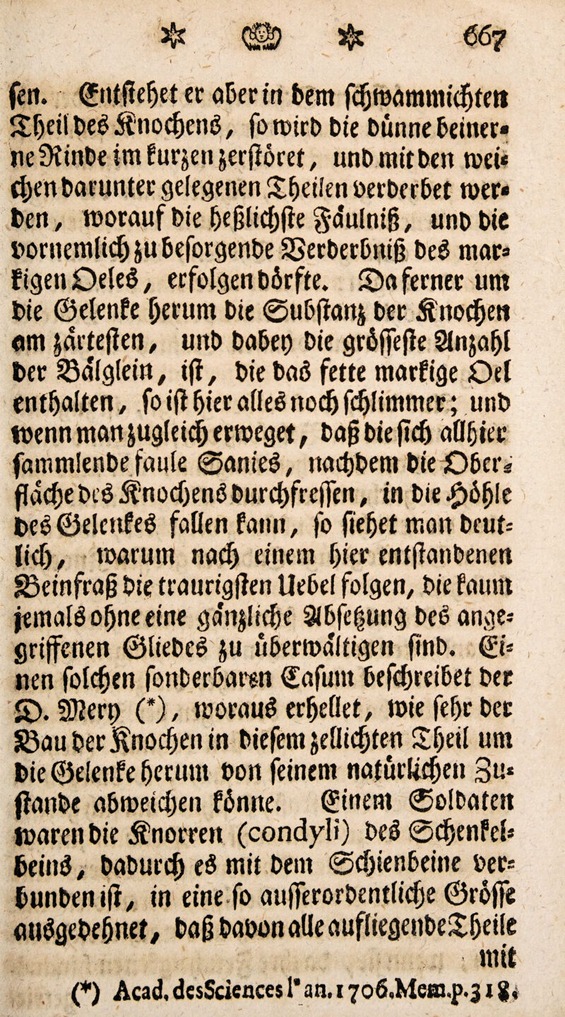 Jtheil beb Änoc&en$, fo wirb bie bunne beiner¬ ne Sttnbe im fursenjerjioret, unbmitben weü chenbaruntec gelegenen Sbeilen berberbet wer¬ ben/ worauf bie ljejjltcf;(le g-a'ulniß, unbbic nornemlichäubeforgenbe SSerbetbnth beb mar- ftgenOeleb, erfolgen bbrfte. ©a ferner um bie ©elenfe herum bte 0ubftanj ber Änochrn «m jdrtejlen / uitb habet) bie gröffejle Slnjaljl ber Mglein, t|f, bie baö fette marfige Oel enthalten, fo ijl hier aßeb noch fdjlimmer; unb wenn man ^gleich erweget, bafjbieftch aflfjiec fammlenbe faule 0anieb, naebbent bie Obers flachebeb $nocf)enb burcbfrejfen / in bie $b1)k beb©elcttfeb faßen fattn, fo liebet man beut* lief)/ warum nach einem hier entßanbenen 83einfra§ bie traurigjlen Uebel folgen, bie faurn jemals ohne eine ga'njliclje 3lbfe|ung beb ange¬ griffenen ©liebet ju überwältigen finb. ©* nen folcben fonberbarsn ©afum betreibet ber £)• 3??erp (*), worauf erhellet, wie febr ber 83au ber Knochen in biefem jeßiebtem Sbeil um bie ©elenfe herum bon feinem natürliche» 3»* ffanbe abweichen fbnne. Einern 0olbatett waren bie Knorren (condyl») beb 0djenM* beinb, baburch eb mit bent 0djienbeine ber* bunben ifr, in eine fo aujferorbentliche ©rüjfe mibgebefjnet, bag babon aüe aufliegenbe£fjeße ■ mit (*) Acad, desSciences l*an.17o6.Me*n,p.31