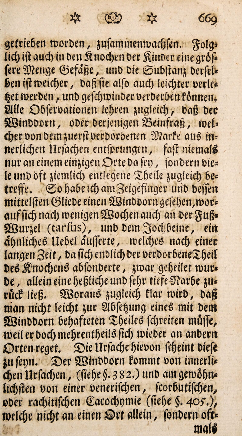 gefrieBen morben, gufammennxicfffcn. $ofg* lid) iff aucffin Den StnocDen Der ^inber eine gr6f« fere ^eiige ©efa'ße, utib Die 0ubftan& Derfet« Den iffn>eicf)er, ba§ ffe alfo aud) leichter berle« |et merDen, unt> gefd)tbinDer berberben fbnnetn SlÜe Obferoationen lehren jttgleicD, ba§ bec SHBinBDoen, ober Derjenigen Skinftäff, n>el* d)er bon Dem $uerff berborbenen ?D?arfe auD m- nerlidjett Urfacffen entjpcungen, faff niemals nur an einem einigen Orte Da fei), fonbern Die« le unD oft ätem(id) entlegene £beile jugfeici) De« (reffe. 0o Babe td) am Seigeftnger uriD beffen mittelffen ©liebe einen Sßtnbborn gefeBen,«^« auf ffcB uad) roenigen Uöoc^en aud) an Der §u§* SBur^el (tarfus), unD Dem Sfacfbeine, ein aijnlicBeD UeDel pufferte, melcBeg nad) einer langen Sät, Da fuff cnDItd)Der berborbeneXBeit be$ $nodjen$ abfonberte, &n>ar gef)ei(et tour« be, aüein einef)e§iidjeunD feBr tiefe 9?ar6e $11* rücf Iteff SÖorauD jugleicf) flar mirb, baff nian ni$t leicht ;ur 9lbfe|ung eine3 mit Dem SÖtnDDorn Beftafteten £Beile$ fdjreiren möffe, ioeilerbod)meBrentBetI6ftd) toteber an anbern Orten reget. Sie Urfadje Btebou ff$eint biefe ju fepn. Ser SötnDDorn fommt bort tnnerlt* djen UrfacBen, (ffef)e §. 382.) unb am gemäljn* licBffeit bon einer betterifefjen, fcor Du tifdjen, ober radffttfcBen ©acocDpmie (jtefje §. 405*.), tbelc^e nic&t an einen Ort allein, fonbern oft« mall