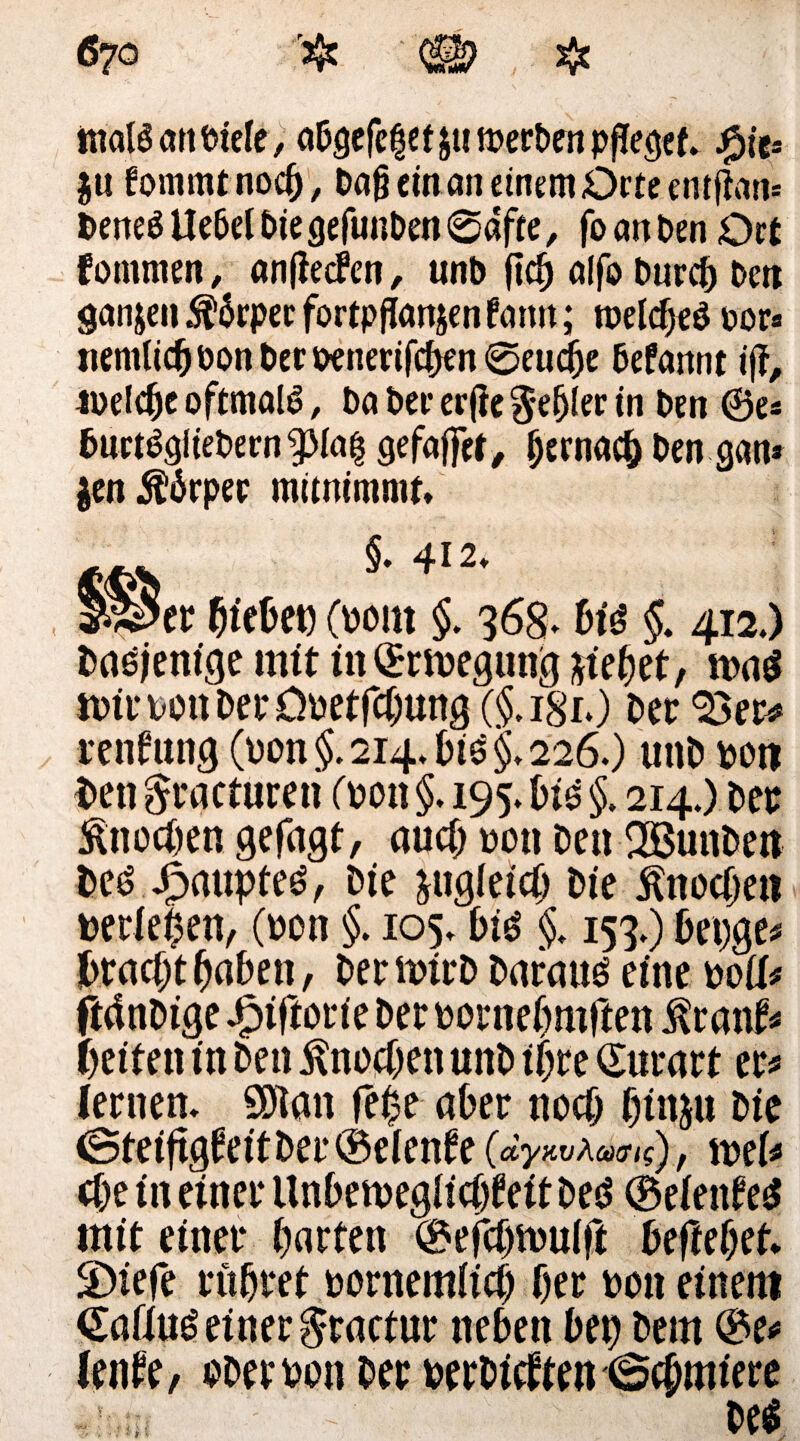 trialä an triefe, abgefeget $ti merken pfleget. $u fomratnocb, Dag ein an einem Orte entfton« Deneö Uebel Die gefunben @dfte, fo an Den Ort fommen, anfiecFen, unb ftd) alfo Durch Den ganzen ^ärperfortpflanjenfann; rceldjeö t>or* «entließ öon Der Denerifcfjen 0eudije Defannt iff, welche oftmals, Da Der er jie Regler in Den ®e« burtSgiiebern^Mag gefdjfef, fjernacfc Den gan* |en$6rpec mimimmt* §. 412* §S5er hiebe« (wm §. 368* bu §. 412.) Daejenige mit in©rmegung Met, n>a$ mimnDerÖDetfcbmtg ($.181*) Der 33er* renfung (t)on§. 214* biö§* 226.) unD poit $»en ^ractureti fron §. 195.610 §. 214.) Der Knochen gefagt, auch ron De« SöunDett Deö J^aupteö, Die &ug(eicO Die Knoche« mieten, (ron §. 105* 610 §. 153*) bet;ge* $rac$t fyabtn, DernrirD Daranö eine roUt ftdnDige Jptftorie Der rornebrnften $rant* feiten in Den £no#en unD ihre Qurart er* lernen* SOlan fe£e aber noch f)inju Die <SteiftgÜeitber©eiente (dywAcmg), wU cbe in einer Unben>egiie(jteit Deö ©eiente£ mit einer barten ©efebiruift beftebet* 3)iefe rubret bornemitcb Oer do« einem <£aflu£ einer $ractur neben bet) Dem ©e* lenfe, DDemn Der verbieten (Schmiere De*
