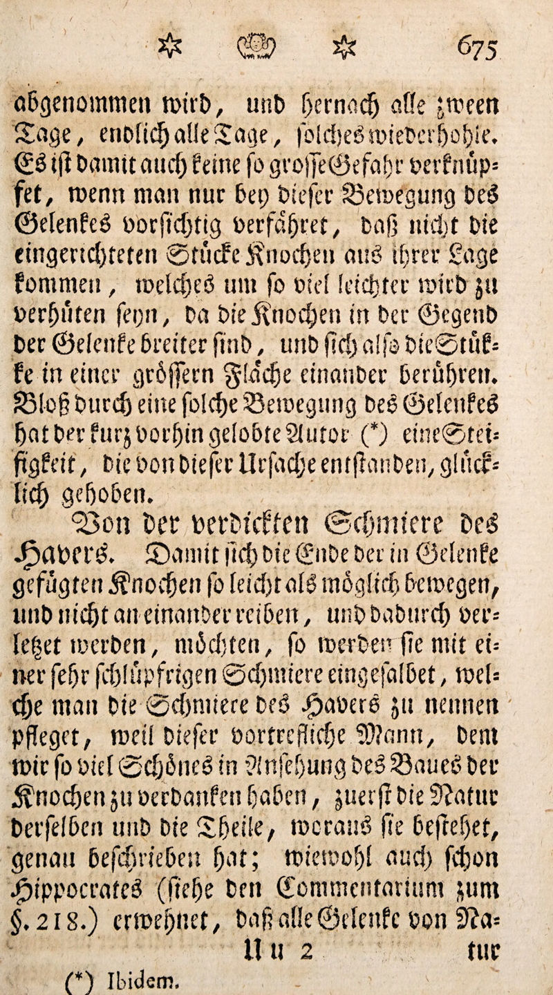 675 * &amp; * ♦ öbgenommen n?trt>, uni) hernach affe jmeen Söge, enDüchaüeSage, folche$n>iePerhohie. €3 ifl Damit auch feine fo gro)]e©efabr perfnup* fet, roenn man nur bep Diefer S3en>egung De£ ©elenfeS oorfid;tig Derfdfjret, Daß ntdjf Die eingerichteten ©tuefe Knochen am? ihrer Sage fommeu, toelcheö um fo nid leichter toirb ja Derßuten fepn, Da Die Knochen in Der ©egenb Der ©denfe breiter ftnb, tmD fid) a!|o Die0titf- fe meiner gröffern $!a'che einanDer berühren. S3io§ Durch eine folcfje ^Bewegung De6 ©elcnfeö hat Der furjDorhin gelobte Siutor (*) einc0tei-- figfeit, Die Don Diefer IJrfadpe emßaiiben, glucf- iich gehoben. Bon Der DerDtcffen (Schmiere Des JjpaDf t‘S. £)amit lieh Die GcnDe Der in ©denfe gefügten Knochen fo leicht als möglich betoegen, unD nicht an einanDer reihen, unD DaDurch oer= le|et luerDen, möchten, fo m er Den fic mit d- ner fepr fchlüpfrigen ©chmiere eingefalbet, tpeU che man Die ©chmiere Deö JpaDero ju nennen ' pfleget, meil Diefer Dortreßiche ^ann, Dem mir fo Did ©cfjöneö in ^nfepung DeS 23auec> Der Knochen ju DerDanfen haben, juerfr Die Statur Derfdhen unD Die £hd!e, meranö fic 6eftef)et, genau Defchdeben hat; ttuetoohl and) fd)on .£)ippocrate3 (flehe Den ©ommciitarium jum §.2i8.) crmebnet, Daß alle ©denfe Don 11 u 2 tue (*) Ibidem,