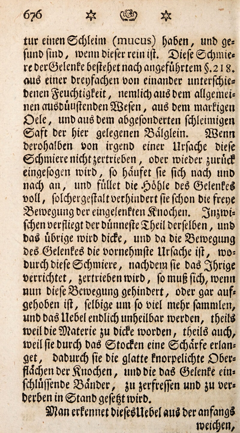 tut einen ©chleitn (mucus) hoben, unb ge* funbfinb, wenn biefer rein ijf. ü)iefe©chnüe* re Der©elenfe befielet nach angeführtem §,218. aui einer Dreifachen bou etnanber unterfchie* t)enen geuchtigfeit, nemlich aui Dem allgemei* nenauibüuflenben58efen, aui Dem marfigen Dele, unbaui Dem abgefonberten fcbleimigen ©aft ber hier gelegenen 23dlg(ein» 9Benn berohalben bon irgenb einer Urfache biefe ©cfjmiere nicht vertrieben, ober wteber jurücf eingefogen wirb, fo häufet fte fleh nach utib nach atl / unb füllet bie $6(jle bei ©elenfei bofl, folchergejlaltoerhinbert fte fdjon bie frene Bewegung ber eingelenffen Knochen. Supt* fchen ber fliegt ber Dütinefle Sljeil berfelben, unb bai übrige wirb biefe, unb ba bie ^Bewegung bei ©elenfei bie bornefjmfle Urfaclje ifl, wo* Durch biefe ©chmiere, tiachbera fte bai ihrige »errichtet, jertriebenwirb, fo mufl fleh, wenn nun biefe Bewegung gehinbert, ober gar auf* gehoben ifl, felbige um fo biel mehr fammlen, unb bai Uebel enblich unheilbar werben, theili weil bie Materie ju biefe worben, theili auch, toeil fle Durch t>o$ ©toefen eine ©chdrfe erlan* ge^t, baburch fie bie glatte fnorpelichte Ober* fidlen ber Knochen, unb bie bai ©elenfe ein* fchlüjfenbe SSa'nber, $11 jerfrejfen unb ju ber* Derben in ©tanb gefegt wirb, $?<m erfennet Diefeittebel aui ber anfangi weichen.