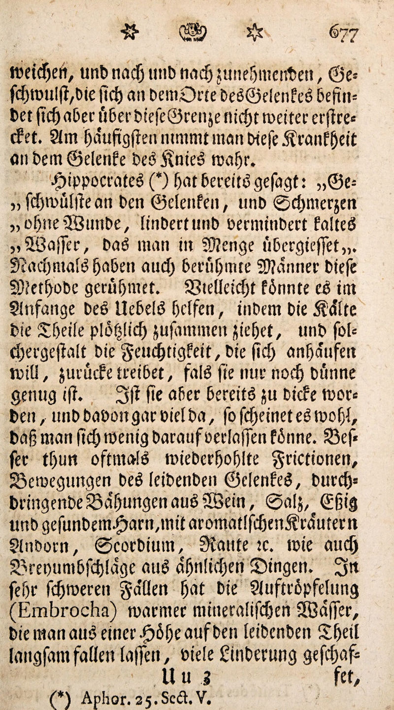 # Q§? ❖ ^77 tbeidjelt, unb itadj unb nadj junehmenben, ®e* fd)toul(l,bje lief) an bemDrte beb©elenfeb 6eftti= bet jtdj aber 116er btefe©renje fließt metter erfire* efet. 2fm fjduftgfien nimmt man biefe $ranf|jeit an bem ©elenfe beb itnteö nrafjr. rnppocrateb (*) hat bereitb gefügt: „©e-‘ „ fdjnmltf e an ben ©elenfen, unb ©d)mer$en „oh.nefJBunbe, linbertunb Derminbert falteö »»^Baffer, bab man in Sftenge übergieffet,,. SftadEjtnalb fjaben aud) berühmte 59?anner Diefe fÜ?et^obe gerühmet. Bteüeidjf fbnnte eb int Anfänge beb Uehelb helfen, inbern bie 5?älte bie Steile ptößlicfj gufammen Riebet, unb fol= d)ergejlalt bie geudjtigfeit, bie jid) anhaufett n?tü r jurücf e treibet, falb jte nur noch bönne genug i(f. 3(1 ftc aber berettb ju biefe tvor* ben, unb baboitgar oielba, fo fcheinet eb tüofjl, ba§ man (td) wenig Daraufoerlaffen fbnne. Bef* fee tf>un oftmalb roiebcrfjohlte ^rictionen, Beilegungen beb leibenben ©elenfeb, Durch* bringenbe Bähungen aub 3Öein, ©alj, @§ig tmb gefunbem^arn.mii aromatlfdjenMutern Stnborn, ©corbium, 9iaute :c. wie audj Bret)untbfd)lage aub dfjnlid)en Singen, gjit fef)r fermeren fallen fjat bie Sluftröpfelung (Embrocha) warmer mitteralifdjen SSBaffer, bie man aub einer £6 (je auf ben leibenben Sfjetl latigfam fallen laffen, Diele ginberung gefdjaf* U u i fet,