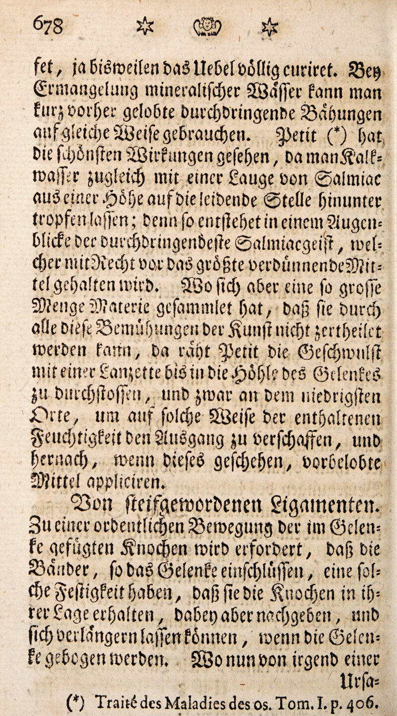 fet, ja bisweilen DaS Hebel bblligcuriret. 33e$ Ermangelung mineraltfc^jec 58df]er fann man fur$&or5er gelobte burc&bringenbe Labungen giifgleidje^eifegebraucben. §)etit (*) bat Die fünften Sßtrfmtgengefeben, Da man5f'a!f= maller sugletcf) mit einer Sauge oon ©almiac auseinet’ $öf)e aufbieleibenbe ©teile hinunter tropfen laffen; Penn fo entfielet in einem 2iugen» blscfe Per DurcijDnngen&efte ©almiacgeijl, tu et* (J)er mitDtecfjt bar DaS größte berbünnenbe3}?it» tel gehalten wirb. SQo fiel) aber eine fo greife SDZenge Materie gejammlet f)at, Pag fie Pur cf) alle Die|e. S3emnh|mgen Der ^un|l nicht jertbeilct werben farfn, Da rdpt ^3erit Die ©efcfjmulji mit einer Sanjette bis tu Die JfybfyU Des ©elenfeö $u Durch jloffen , unb jwar an Dem uiebrigjten Jprte, um auf folcfje göeife Der enthaltenen geuchtigfeit Den SluSgang £u öerfc&affen, unb hernach, wenn DiefeS gegeben, oorbelobte Spittel appliciren. 33mt ftetfgemorbenen Ligamenten. 3u einer orDeutlicben Bewegung Der im ©den» fe gefügten Knochen wirb erforDert, baf? Die Zauber, fobaS ©elenfeeinfcblüjfen, einefol» cbe3'e|tigfeit haben, baß fie Die Knochen in ib» rer Lage erbalten, Dabet) aber nacfjgeben, unb ficb oerldngern lajfen tonnen, wenn Die ©eien» fe gebogen werben. SBo nun bon irgenb einer - v' tlrfa» (*) Trait£dcsMaladiesdesos. Tom.I.p. 406. » *