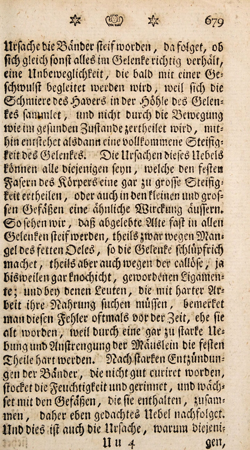 itrfadjebie23dnDer jfeifwocbeit, Dafotget, ob ftclj gleicl) fonft allel im ©elenPe richtig bereit, eine tlnbewegficfyfeit, Die balb mir einet* ©e= fdjmulj? begleitet werben wirb, weil ftd> Die ©c(jnuereDc$.£>aberl in Der $6f)!e De ei ©eien- feö fanunlet, ttnb rttcfjt Durcf) Die ^Bewegung tute im gefunbett Süftanbe jertljeilet wirb, rat i- fjin entließet al^Dann eine bollfommene @teiftg* feit Del ©elenfel. £)ie Ut’facljen biefel llebell fInnen alle Diejenigen fep, welche Den ftpa §afcrn Del Körpers-eine gar ju groffe tgteifi'g-- feit erteilen, ober audj in Den deinen unb grof= fen ©efa'ßeti eine ähnliche SÖircfung duffern» 0ofehenwir, Daß abgelebte Sitte faji in alten ©elenfen jteif werben, tbeill jwar wegen SOtan* gel Del fetten Oelel, fo Die ©el'enfe fepupfri^ machet/ tbeill aber auch wegen Der calllfe, ja Dil weilen gar fmxbtcbt, geworbenen gigamem (e; utibbei) Denen Leuten, Die mit harter 9(r= beit if)re Währung fließen muffen, bewerfet manDiejen genfer oftmall bor Der zeit, ef)e fie alt worDen, weil burcf) eine gar ju fiarfe lies Dung unDSlnjlrengung Der Sftdullein Die fejten £beile f>art werDen. Sftacbßarfen ^ntjunDun-- gen Dev Södnber, Die nicht gut euriret worDen, ftoefet Die geuchtigfcit unb gerinnet, unD wdcly fet mit Den ©efdßen, Die {te enthalten, ifufam« men, Daher eben geDacßte! Hebel nachfolget. Hub Diel ifi auch Die ilrfa<§e, warum Diejeni?