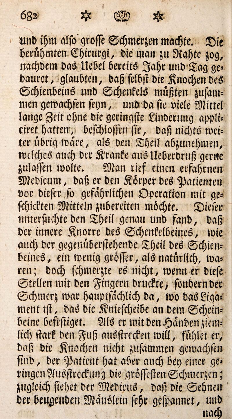unb tfjm alfo' große ©c&mer$en madjfe. £>ie berühmten (Eßtrurgi, bie man ju 9?ahfe $og, nadjbem Das Hebel berettö 3aßr unb Sag ge* t>aui'et, glaubten, baß felbß bte ^nodßeti DeS ©dßenbeinS unb <ScßenfeIö müßten jufam* nten gemachfen fetjn, unb Da ße oiefe fDiittel lange 3eit oijne bte geringße £inberung appli* ctret batten*, bcfcßloffen ße, Daß nichts met* ter übrig mare, als Den Sbeil abjuneßmen, melcßeS aud) ber $ranfe auS Ueberbruß gerne julajTen molte. 93? an rief einen ec fab tuen 59?ebicum, baß er ben Körper beS Patienten »or biefer fo gefdfjrlidjen Operation mit ge* fchicften Mitteln jubereiten möchte. £)iefer unterßicbte ben Sßeil genau unb fanb, baß ber innere ^norre beö ©cßenfelbeineS, tote auch ber gegenüberßebenbe Sßetl beS ©cßien* beineS, ein menig größer, als natürlich, ma* reu; bod; fchmerjte eS nicht, menn er biefe ©teilen mit ben Ringern brucbte, fonbernber ©d)mer& mar bnuptfdd)lid) ba, mo baSSiga* ment tß, baS bie ^nießbeibe an bem ©djein* betne befeßiget. 2US er mit ben Rauben jiem« lieh ßarf ben $uß auSßrecfen miß, fühlet er, baß bie Knochen nicht gufdmmen gemadjfen ßub, ber Patient hat aber auch bet) einer ge* ringenUluSßrecfung bie größeßen ©eßmerjen; zugleich ßeßet ber 93?ebicuS, baß Die ©ebnen Der beugenben fD?auSlein feßr gefpannet, unb