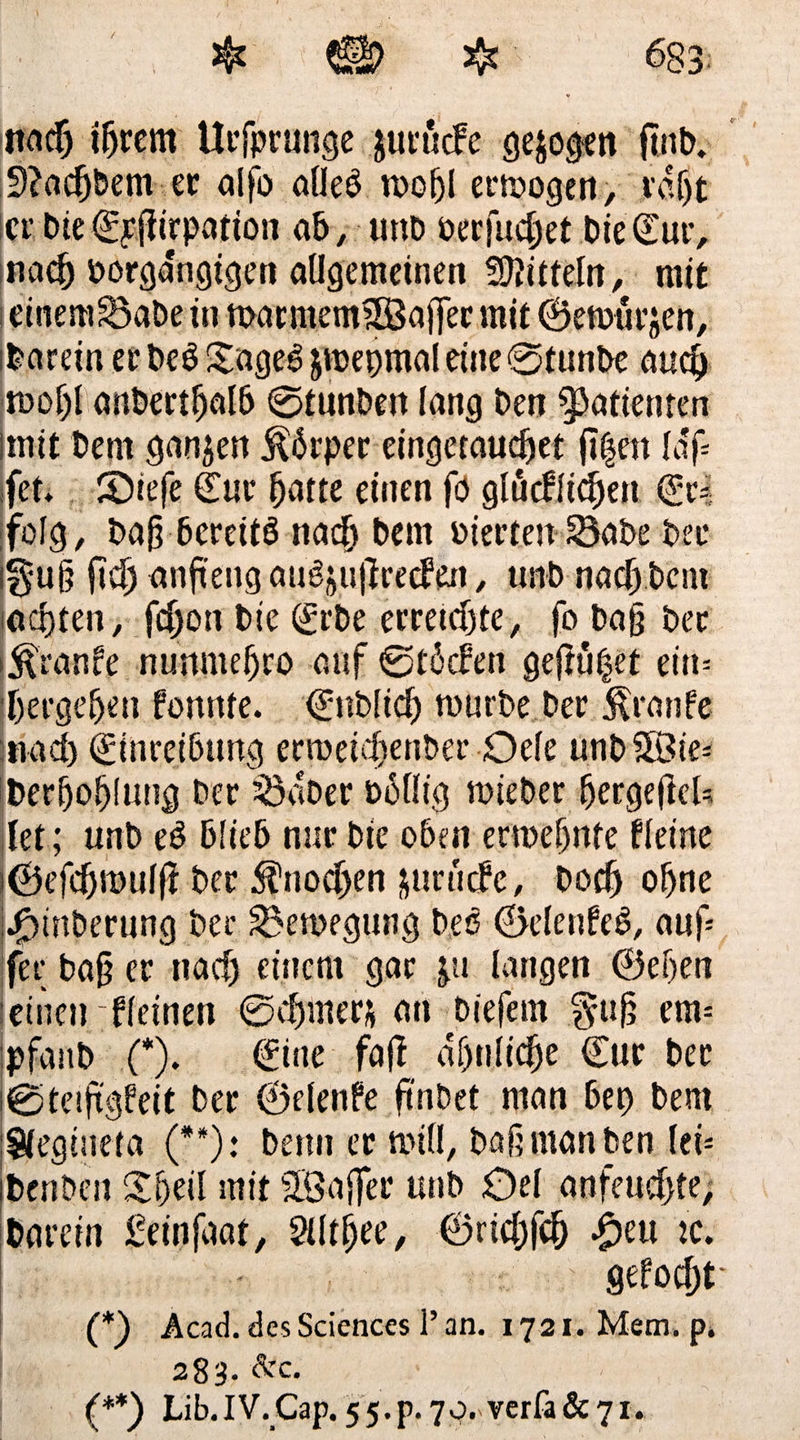 &amp; *ÜP $ 683: nacfj i&amp;rem Ucfpcunge jurucFe gejoden finb. 9?acfjbem ec aifo alleß rnofjl erlogen, ro.fjt icc bie €£ßirparion ab, uno becfudjef bie£ur, nae(j borgangigen allgemeinen Mitteln, mit einem£5abe in marmem?83affec mit ©emucjen, darein ec beß Sageß jmepmal eine 0tunbe au$ anbertßalb 0tunbett lang ben Patienten ltnit bem ganzen Äpec eingetaucßet fl|en laf» fet* Siefe Eur Ijatte einen fö glücflicf)en €c* folg, baß bcreitß naclj bem oiecten 33abe bei* igu§ fiel) anftengaußjußceden, tmb naß) bem achten, fcljon bie <£cbe erretdjte, fo baß bec i^ranfe nunmeßco auf 0t6den gefnifjet ein» ^ergeben fonrtfe. ©nbüd) mürbe bec Traufe jnad) Einreibung ecroeidjenber Oele unb£8ie» t>er(jofjlung bec SSabec billig roiebec bergeftek let; unb eß blieb nuc bie oben etmefjttte fleine i©efd)n>ulß bec $nod>en jurutfe, Dorf) ohne kmtbecung ber 33en?egung beß ©elenfeß, auf» fet; baß ec nad) einem gar ja langen ©eben leinen ;f feinen 0djmec&amp; an biefem $uf? ent» jpfanb (*). €ine faß abnlicfje Cuc bec j0teißgfeit bec ©elenfe ftnbet man bet) bem Slegineta (**)• bemt ec n>iO, baß man ben lei» jbenbcu Sbeil mit SBaflec unb £)el anfeudjte, &amp;cu*etn £einjdat, SUtßee, ©rid)fc(j $eu tc. gefodjt (*) Äcad. des Sciences!’ an. 1721. Mem. p. 283. &amp;c. ! (**) Lib.IV.Cap. 55.P.70. verfa&amp;7i.