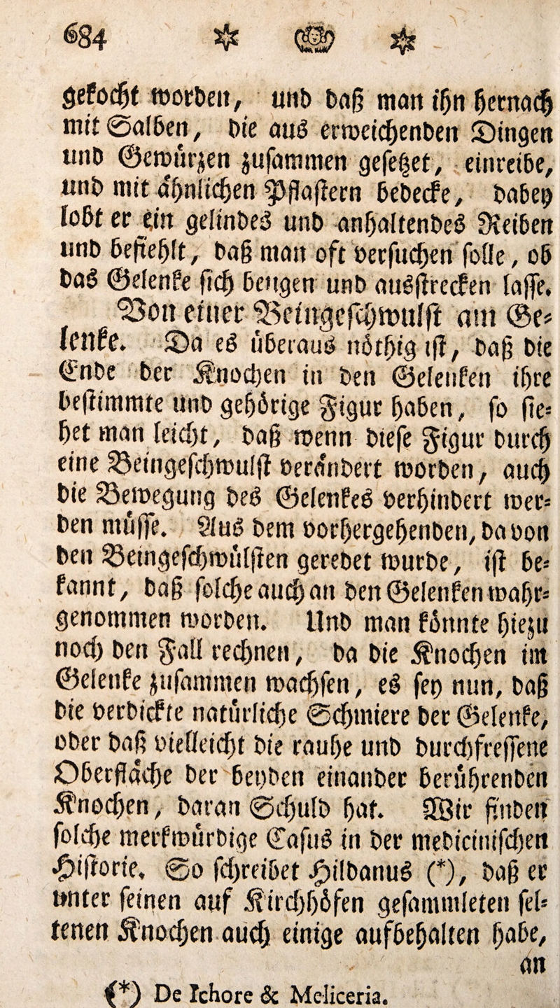 $84 $ $ gefönt morbeit, unb baß man t'hn fjernac$ mit ©alben. Die aug ertoeichenben IDingen tuiD ©emütjien jufammen gefegt, einreibe, unb mit amtlichen ^flaftern bebecfe, babep lo&tev jin gelinbeg unb anhaltenbeg Dieiben unb befielt , baß matt oft üerfudjen foöe, ob ba§ ©elenfe ficf) beugen unb augßrecfen laffe, Ston etiter 35e<itigefäjn>ulfl am ©e* lenre. Oa eg uberaug nötfjig tfl, baß bie €nbe ber Knochen in beit ©eleufen ißre befttmmte unb gehörige $igur haben, fo ße* bet man Ieid)t, baß roenn btefe $iguc burcf) eine 33etngefchtt)u(ß üeranbert rnorben, auch bie 23emegung beg ©elenfeg bertjitibert mer* ben muffe. Slug bem oorhergehenben, ba oon ben &eingefd)irDÜIjten gerebet mürbe, iß be* fannt, baß foldjeauchan ben ©eleufen maßt* genommen morben. Unb man formte fjieju nod) ben $aü rechnen, ba bie Knochen tut ©elenfe jufamnten madjfen, eg fet) nun, baß bie berbicf te natürliche ©cfjmiere ber ©elenfe, ober baß oieüeicf)t bie rauhe unb burd)freffene Oberfläche ber bet)ben eittanber berüfjrenben Knochen, baran ©cflutb hat Sföir fl'ttben fofche merfmurbige ©afttg in ber mebicittifd)en •^iftorie, ©o fcfjreiöet Jpilbanug (*), baß ec unter feinen auf üirdjhöfen gefammleten fei* tenen ^nodjen aud) einige aufbefjalten habe, an 4*) De Ichore 3c Melkern.