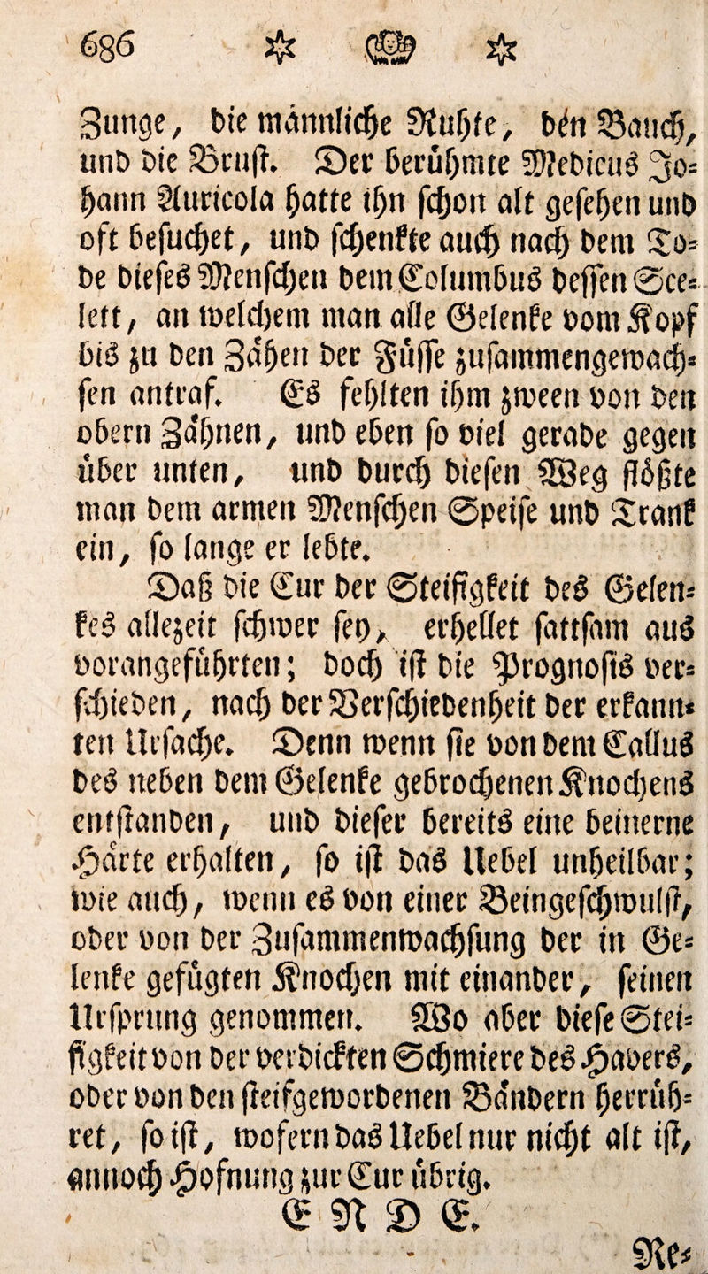 Bunge, bie männliche 3M)fe, MnSBattd}, unb bie 23rn|i S)er berühmte 59?ebicu3 3o- f)ann 21uricoIa ^atte ifyn fc^oit alt gefefjett unb oft befuget, unb fdenfteaud nad) bem Zo= be biefeö 9}?enfcl)en bem©olumbuö helfen @ce* lett, an lbeldtem man alle ©elende bom S?opf biö jtt ben 3%» ber güffe äufammengemadj* fen antraf. ©S festen iljm jtbeen bon ben obern Sahnen, unb eben fo biel gerabe gegen über unten, unb burd tiefen 28eg f!6gte man bem armen Sflenfden ©peife unb SranP ein, fo lange er lebte. S)a§ bie ©ur ber ©teifigfeit beb ©eien* feb allezeit fdmer fet) a erhellet fattfhm aub borangefüfjrten; bod ift bte «prognoftb ber* febieben, nad ber38erfcf)iebenf)eit ber erfann* teit Uifadje. ©enn roenn fie bon bem ©allub beb neben bem©elenfe gebrodenen $nod)enb entftonben, unb biefer bereitb eine beinerne .$drte erfjalten, fo i(t bab Uebel unheilbar; tute and/ wenn eb bon einer $3eingefd)mu!fr, ober bon ber Sufammentoadjfung ber in ®e* lenPe gefugten Anoden mit einanber, feinen Urfprung genommen. 5Öo aber biefe®tei* fi’gfeitbon ber berbicften ©dmiere beb .£aberb, ober bon ben fieifgemorbenen SBdnbern {Jerrüfj* ret, foijt, mofern bab Uebel nur nidjt alt ij?, anuod £ofnung *ur ©ur übrig. (E <£/ 9te* i