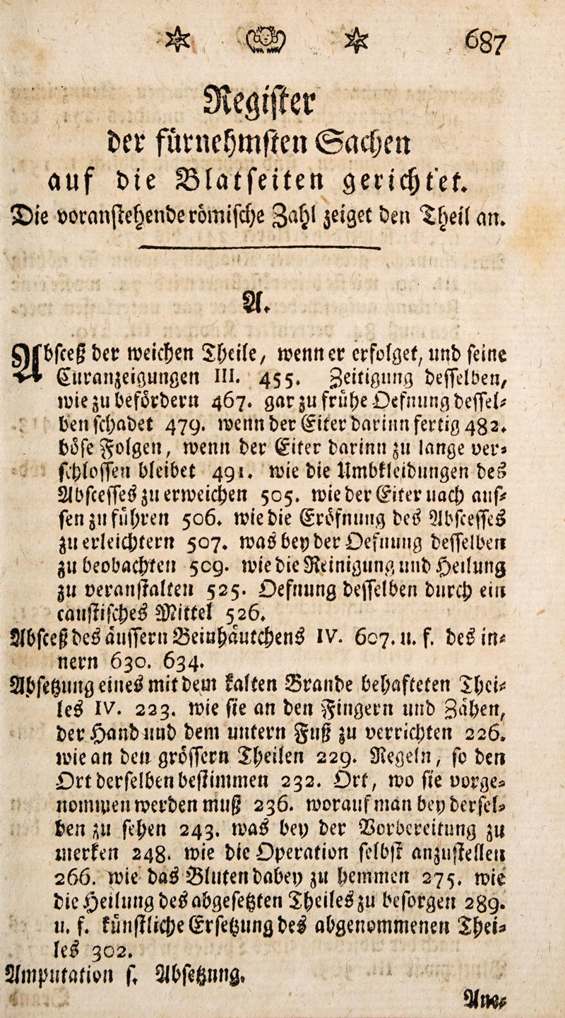 fcet‘ fürnefjmflen Sachen auf t>ie SB tat fei fe tt gerichtet £)ie wormtfte^enbe romifche 3<i§l jeigec bett Sfjetl an. % bfcejj bet: weichen Sf;ei(e, wenn er erfolget, unb feine (Turanjeigungen in. 455. geiftgtmg beffelben, wiejubefürbertt 467. gar $u frühe Defnttngbeffel* benfehabet 479. wenn bereiter bariint fertig 482. bofe folgen, wenn ber ®iter barimt ju lange wer» fehfoffen bleibet 491. wie bie Untbfleibutigen be3 Slbfceffe^ 511 erweichen 505. wie bereiter nach auf# fen 311 führen 506. wie bie grüfnung betf 9ibfceffeg jti erleichtern 507. waöbepberOefiiuiig beffelbeti jtt beobachten 509. wie bie Reinigung unb fjetlttng jn weran(?alten 525. Defmtng beffelben bttreh ein cauffifche^ 50?itfel 526. Slbfceg be$ äitfferti 23eitihaufchen3 IV. 6c7.1t. f. beß in# nern 630. 634. Slbfehimg eiltet mit beut falten Srattbe behafteten Shci# le$ iv. 223. wie fte an beit Ringern unb Bähen, ber fjanbitttb bem untern gitfj jn »errichten 226. wie an ben groffern Sheilen 229. Siegeln, fo beit Ortberfelbenbeflimnien 232. Ort, wo fte worge» nominell werben triug 236. worauf matt bet; berfef» ben 311 fehen 243. wa$ bet; ber SBorbcreitung ju werfen 248. wie bie Operation felb|f anjullellett 266. wie bag Sintert habet; 51t hemmen 275. wie bie.Oetlmtg beöabgefegten Sheile^ju beforgett 289. u. f. fünf?!iche©rfehttngbel abgenemmenett Sh ei# le£ 302. Sfmptatieii f, Qlbfeßnng, c(
