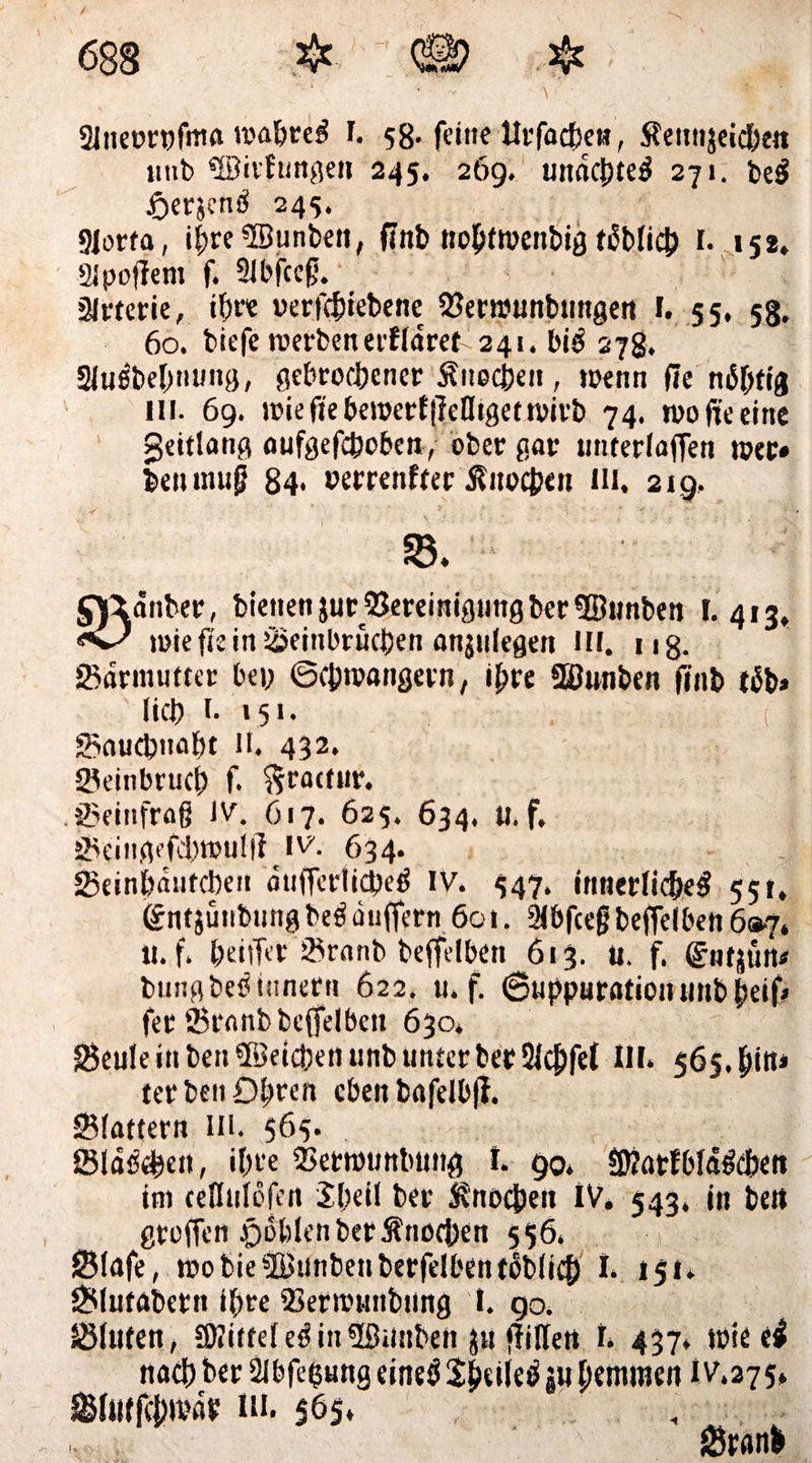 Slneorpfma trabtet! I. 58* feine llrfacbett, Äcitttjcid^e« imb 5Bitf ungen 245. 269. undchte^ 271. be$ tfrerjencl 245. Siorfa, if)re5Bunben, finb ttobttrenbig üblich I. 152, aipojjem f. 2ibfceg. älrterie, ihre werfcbiebene Bertounbungen 1. 55, 58. 60. tiefe werben erfldret^ 241. bi$ 278. 21uebel;nung, gebrochener Älteren, »oenn (ie nichtig in. 69. iciefieberoetfjMigetn>irb 74. n?o fte eine geitlang aufgefcboben, ober gar unterfaifen wer« beiunug 84* »errenftee Knochen m. 219, ©. oadnber, bienen jurBereinigung ber ©unben I.413* loie fie in Beinbrüchen anjulegen HI. 118. Bdrmutter bei; ©cbivangetn, ihre fSJunben finb tüb» lieh 1. 151. t Bauchnaht II. 432. Beinbruch f. ftractur. .Beinfrag JV. 617. 625. 634. II.f. Beingefd;ttju!ß iv'. 634. Beinhdufchen dufferticheä iv. 447. innerliche^ 551. entäünbung be$ duffern 601. 21bfcefj beffelben 697. II. f. heilTer Branb beffelben 613. U. f. ©utjün* bungbe^tunern 622. u. f. ©uppurationuiibbeif* fee Branb beffelben 630. Beule in ben ©eichen unb unter ber Slcjjfel III. 565. terben Öhren eben bnfelbfi. Blattern in. 565. Slawen, ihre Bettounbung t. 90. ©ütfbld&ben im ceHuldfen 5l;eil ber Knochen IV. 543. in beit greifen rioblcn ber Änochen 556. Blafe, wobie©unbenberfelbent5b(icb 1. 151. Blutabern i(;re Bermunbung 1. 90. Bluten, SKitteleäin©anbett ju füllen I. 437. »oie ti nach ber Slbfehung eineö Sheiletf ju pemmen 1 v.275» Btiitfchivdr ui. 565. ’ '■ Brnnl