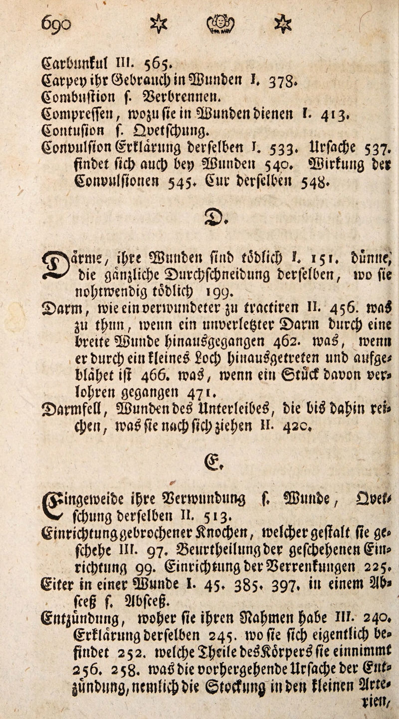 ßarbunfuf in. 565. Garpe»iht©ebr«ucl)in5Bunben I. 378. @ombu|tion f. 23erbrennen. (Sontpreften, wojufieiit üßunbenbienen I. 413. (Sontufion f. Qoetfcbuttg. Gonuulfion (xrtldrung berfelben 1. 533. Urfnche 537. ftnbet fiel) auch bet; Sßunbeit 540, ©irfrtng bet Somnilfionen 545* §ut berfclbeit 548. ^TNärme/ ihre Söuttben finb täblich I. 151. bunite; bie ganjliche Surchfchneibung berfelben, wo fie twhtwenbig toblich 199. - ©arm, wieeinoerwuitbeter $u tractiren H. 456. wa$ j« th«n, wenn ein wmerlehter ©arm burej) eine breite ©ntibe binanrgegangen 462. war, wenn er burej) ein Heines £oc|) l;inaulßetrelen unb attfge» blähet ifi 466. war, wenn ein ©tifcf bowon »er» tojwen gegangen 471. ©armfeß, ©unbenber Unterleiber, bie birbahinret» tpeit, war fie nach fiel; jiepen H. 43c, e * ' t [ ¥k ßSingeroeibe ihre Sßerwnnbnng f, fffinnbe, Q»ef* W fchnng berfelben II. 513. GinrichtunggebrochenerÄnoc&en, welkergefialt fie ge» febebe in. 97. Senrtheilnngber gefabenen @in» riebfung 99. (Einrichtung ber23errenfungen 225, (Eiter in einer 9Bunbe I. 45. 385. 397. in einem 21b» feeg f. Slbfceg. ßntjünbmig, woher fie ihren Siafmtett habe IN. 240, (Erfldrnng berfelben 245. wo fie (ich eigentlich be» ftnbet 252. welche Shfile berßörper$ fie einnimmt 256. 258. warbieoorhergehenbeUrfacheber €nt» Minbung.nemlivhbie ©toefuna in bett Keinen 2lrte» Tiei»/