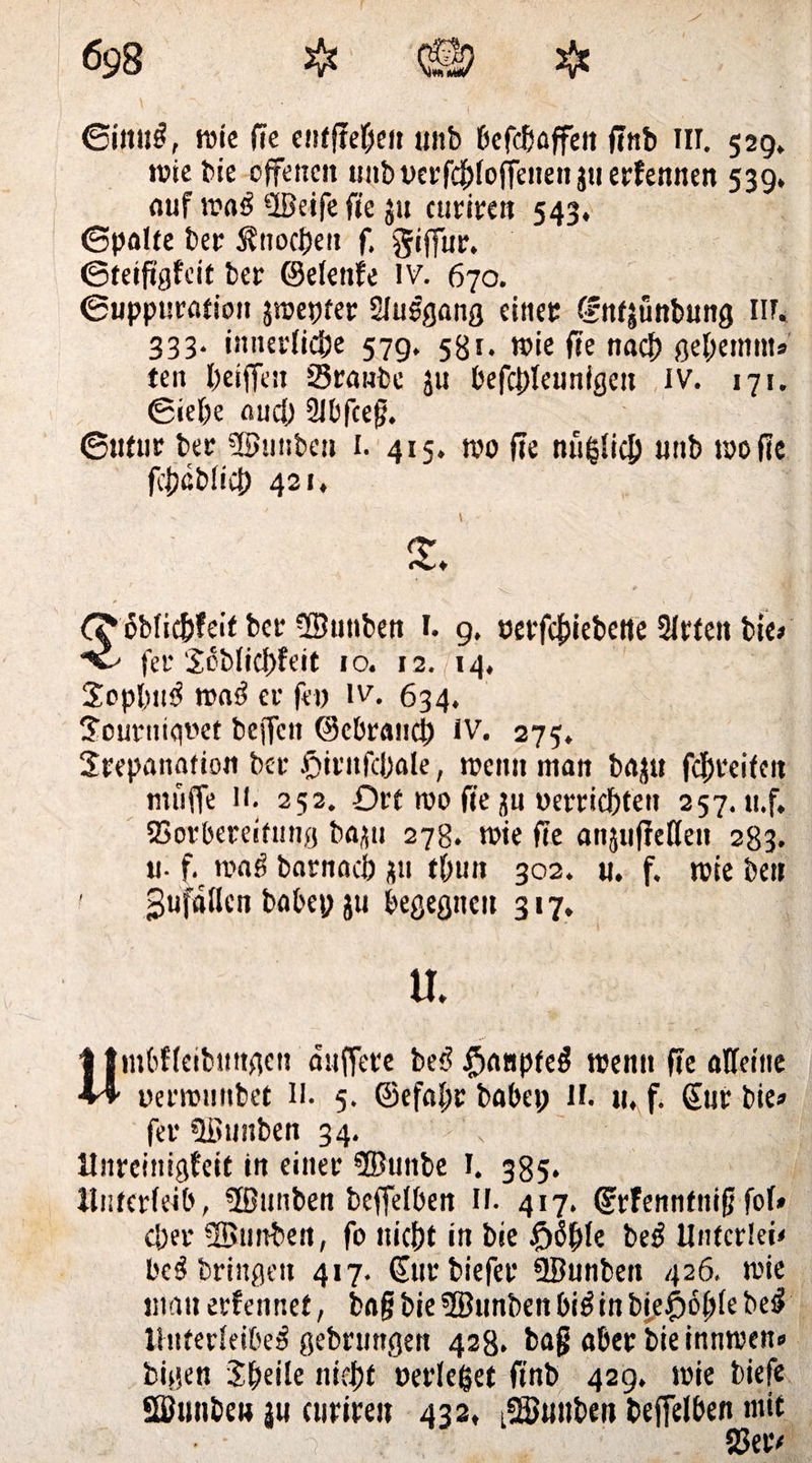 ©iititi, wie fie enffreOe» unb ßcfcBajfeit ftnb III. 529. wie bie offenen unbt>erfd()fofTenenjuerfennen 539. auf wai ©eife fte ju curiren 543, ©palte bet SUtocbett f. giffur. ©teiftgfeit bet ©elenfe lv. 670. ©uppuration jraepter Sluigang einet: ffntjünbung Iir. 333. innerlic&amp;e 579, 581. wie fte nach gel;etnm» ten griffen Staube ju befcbleunigen IV. 171. ©iel)e au cf) 2Jbfceg. ©utur bet ©tittben 1. 415. tvo fte nufjlicb uttb wo fte fcfjßbffcb 421. dbficfrteit bet ©tittben 1. 9. oetfeftiebette 3Itten bte> fet* Scblicbfeit 10. 12. 14, Sopbtti wai et fei) iv. 634. Joutttigoet beffett ©cbraiicj) iV. 275. Srepanafion bet ftirttfcbale, weint man bajtt fcbreifctt muffe 11. 252. Ort wo fte ju oerriebtett 257. tt.f. Sorberetfintg ba^tt 278. wie fte attjnfMen 283. u. f wag barnacb ju tbun 302. it. f. wie ben gufdllcn babep ju begegnen 317. u. Umbfleibttttgen duffere bei? $anptei wenn fte alfeiiie oetwunbet H. 5. ©efafw habet; II. tt.f. gut bie» fet ©tittben 34. Unrcinigfeit in einet ©unbe I. 385. Unterleib, ©ttnben beffelben n. 417. (ftfennfttift fol* c|)et ©imben, fo iticbt in bie £>öble bei Utifcrlei' bei bringen 417. gut biefet ©unbett 426. wie man erfennet, bafj bie ©unben bii in bie£6(;le bei ihiterfeibei gebruttgen 428. bag aber bie innwen» bigen Steile nidjjt »erleget ftnb 429. wie biefe ©wtbe« |u ettwett 432, t©»iiben beffelben mit 1 SJetv