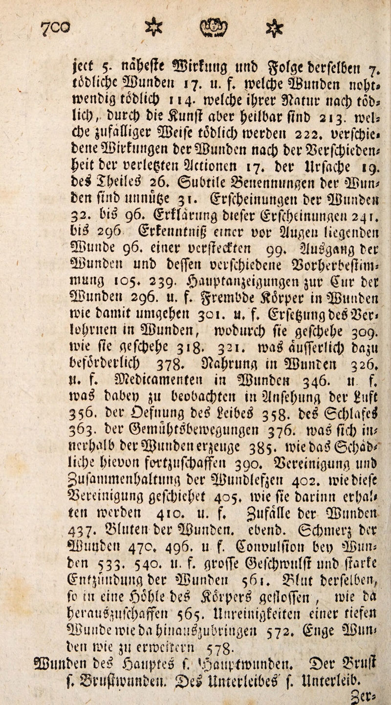 7co # © # ject 5. na|)«(Ie ©irfuitg trnb gofge berfelbett 7. löbliche ©unben 17. u. f. roeictje Üöunben iwbt* wenbig toblicb 114. welche ihrer Statur nach tob« lieb, bureb bie $un|t aber heilbar finb 213. wel» cbe jufdßiger ©eife töblid) werben 222. oerfebie* bene ©irfmtgen ber ©unben nacb berBerfcbiebew heit ber uerleßfett Slctionen 17. ber Urfacjje 19. bei Sbeüel 26, (Subtile Benennungen ber ©uw ben ftnb muiüße 31. ©rfcbeinuttgeit ber ©unben 32. bi» 96. (SrfTdrnng biefer (Srfebeinunaen 241. bil 296 ©rfettnfnifj einer nor Singen liegenben ©uitbe 96. einer ycrjleeften 99, Slulgang ber ©unben unb beffen uerfebiebene Borberbeftim* ntuitg 105. 239. $auptan}eigungen jur Sur ber ©unben 296. u. f. grembbe Stlrper in ©unben wie barnit umgeben 301. u. f. ©rfeßnngbelBer» lehnten in ©unben, wobureb fte gefebebe 309. wie fte gefebebe 318. 321. wal äufferlicb baju beflrberlicb 378. Stßbrung in ©unten 326, u. f. ©ebicamenfeit in ©unben 346. n f. wal bobei) ju beobachten in Sinfebung ber üuft 356. ber öefnung bei Beibel 358. bei 6cl)lafel 363. ber ©emubflbewegungcn 376. wal ft cf) iw ncrbßlb ber ©unben erzeuge 385. wie bal (Schabt ließe hinten fertjufebaffen 390. Bereinigung unb gufammenbaltting ber ©unblefjeu 402. wiebiefe Bereinigung gefdtjiebef 405, wie fte barimt erl)a!* ten werben 410. u. f. Bttfdfle ber ©unbeit 437. ©luten ber ©unben. ebenb. ©ebtnerj ber ©nuten 470, 496. u f. Soumtlfion bei) ©uw ben 533- 540. u. f. groffe ©efcbwnlfl unb (?arfe Snfjuubung ber ©unten 361. Blut berfelbett, fo in eine ßoble bei $ikperl gcfloffen , wie ba beraulpfcbnffen 565. Unreinigfeiten einer tiefen ©uubewiebabinauljubringen 572. Sttge ©nn< ben wie 31: erweitern 578- ©unben bei Joaupfel f, 'paupfwunben. Set* ©füll f. ©rußwunbeu. 2)el Unterleibei f. Unterleib. 3er*