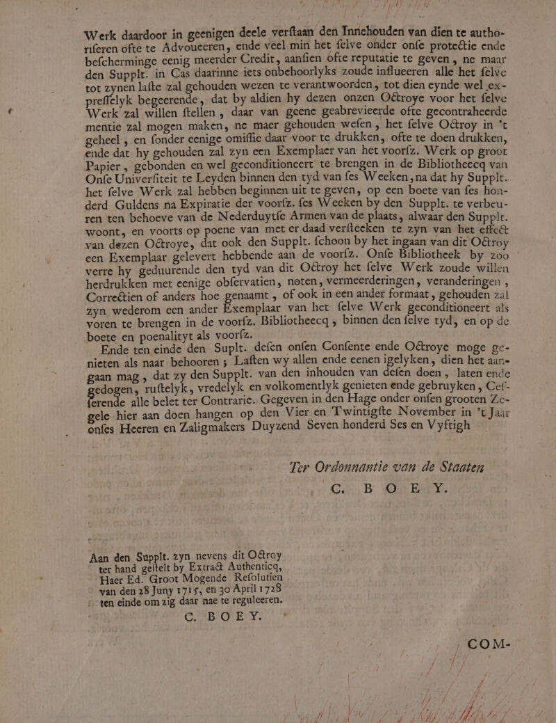 Werk daardoor in geenigen deele verftaan den Innchouden van dien te autho- riferen ofte te Advouecren, ende veel min het felve onder onfe prote&amp;tie ende befcherminge eenig meerder Credit, aanfien ófte reputatie te geven , ne maar den Supplt. in Cas daarinne iets onbehoorlyks zoude influeeren alle het felve tot zynen lafte zal gehouden wezen te verantwoorden , tot dien cynde wel ex- preffelyk begeerende, dat by aldien hy dezen onzen Octroye voor het felvc Werk zal willen ftellen , daar van geene geabrevieerde ofte gecontraheerde mentie zal mogen maken, ne maer gehouden wefen , het felve O&amp;troy in t gchecel , en fonder eenige omiflie daar voor te drukken, ofte te doen drukken ende dat hy gehouden zal zyn een Exemplaer van het vooríz. Werk op groot Papier , gebonden en wel geconditioneert te brengen in de Bibliotheecq van Onfe Univerfiteit te Leyden binnen den tyd van fes Wecken,na dat hy Supplt het felve Werk zal hebben beginnen uit te geven, op een boete van fes a derd Guldens na Expiratie der vooríz. fes Wecken by den Supplt. te verbeu- ren ten behoeve van de Nederduytíe Armen van de plaats, alwaar den Supplt woont, en voorts op poene van mct er daad verfiecken te zyn van het eicit van dezen O&amp;troye, dat ook den Supplt. fchoon by het ingaan van dit Octro een Exemplaar gelevert hebbende aan de vooríz. Onfe Bibliotheek by 250 verre hy geduurende den tyd van dit Octroy het felve Werk zoude willen herdrukken met eenige obfervatien, noten, vermeerderingen, veranderingen Correé&amp;tien of anders hoe genaamt , of ook in een ander formaat , gehouden Pi] zyn wederom een ander Exemplaar van het felve Werk geconditioneert als | voren te brengen in de vooríz. Bibliotheecq ; binnen den felve tyd, en op de boete en poenalityt als vooríz. Ende ten einde den Suplt. deíen onfen Confente ende Octroye moge gc- nieten als naar. behooren ; Laften wy allen ende eenen igelyken, dien het aa- gaan mag , dat zy den Supplt. van den inhouden van defen doen, laten ence edogen, ruítelyk, vredelyk en volkomentlyk genieten ende gebruyken , Cet- dc alle belet ter Contrarie. Gegeven in den Hage onder onfen grooten Zc- gele hier aan doen hangen op den Vier en T'winugíte November in 't Jar onfes Heeren en Zaligmakers Duyzend Seven honderd Ses en Vyftigh Ter Ordonnantie van de Staaten QA .B A:nurbEDYX Aan den Supplt. zyn nevens dit OQroy ter hand geltelt by Extra&amp; Authenticq, Haer Ed. Groot Mogende Refolutien van den 28 Juny 1715, en 3o April 1728 '. ten einde om zig daar nae te reguleeren. OQ; POE Y.