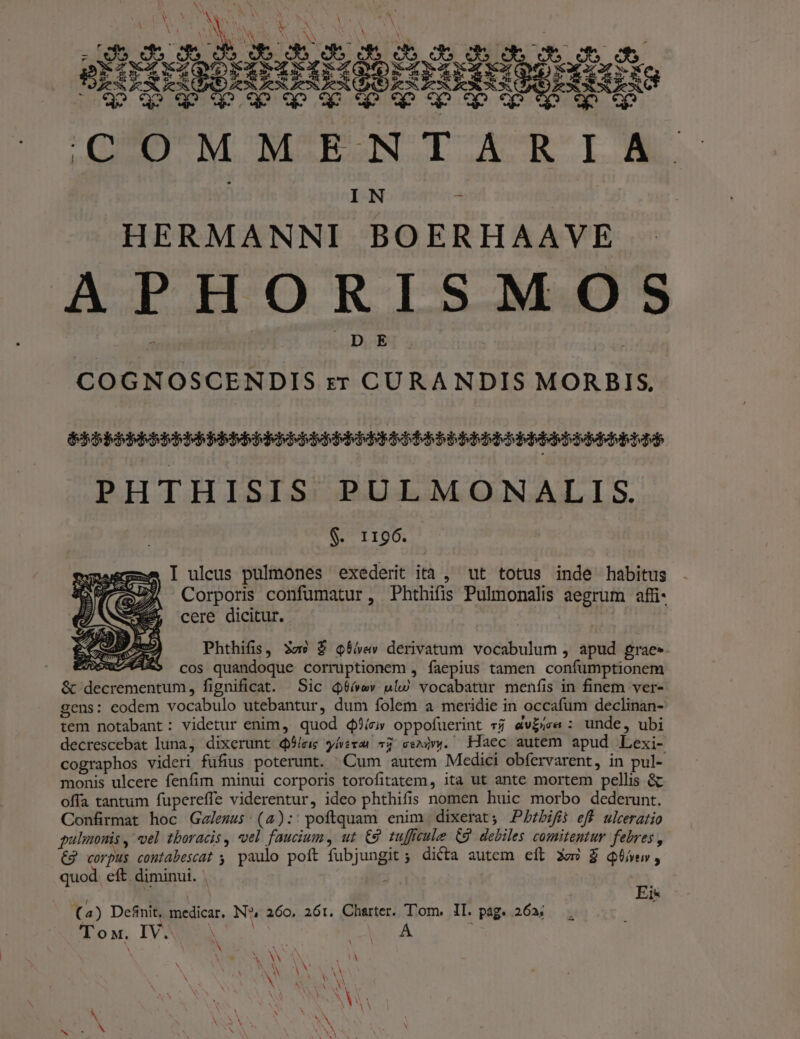 HERMANNI BOERHAAVE APHORISMOS | , DE | dida COGNOSCENDIS zr CURANDIS MORBIS, DBBEIE BEBE BAD bbb ERR Ebo bbb bbb PHTHISIS PULMONALIS. $. 1196. I uleus pulmones exederit ità , ut totus inde habitus Corporis confumatur, Phthifis Pulmonalis aegrum affi cere dicitur. Phthifis, 3z9 $ Q$iev derivatum vocabulum , apud grae» cos quandoque corruptionem , faepius tamen confumptionem m, fignificat. Sic d9ív ulw vocabatur menfis in finem ver- gens: eodem vocabulo utebantur, dum folem a meridie in occafum declinan- tem notabant: videtur enim, quod $?íc» oppofuerint * av£se : unde, ubi decrescebat luna, dixerunt qSleic y/verar 72 cenivy. Haec autem apud Lexi- cographos videri fufius poterunt. Cum autem Medici obfervarent, in pul- monis ulcere fenfim minui corporis torofitatem, ita ut ante mortem pellis &amp; offa tantum fupereffe viderentur, ideo phthifis nomen huic morbo dederunt. Confirmat hoc Gelezss (4): poftquam enim dixerat; JPAbzbifiós eff ulceratio gulimonis , el tboracis , vel faucium, ut €9 tufficule (9 debiles comitentur febres , €2 corpus coutabescat , paulo poft fubjungit; dicta autem eft Xo» £ Qivew, quod. eft. diminui. | ; 23 | Ei* (2) Defnit, Suedicar, N?, 260, 261. Charter. Tom. II. pag. 26a; To M, IV À A. Y ! UE 1 N N UNES N M V EN