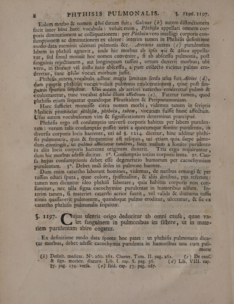 E PHTHISIS PULMONALIS. 07$. TI96. 1197. Eidem morbo & nomen 4» datum fuit; Galezus (5) autem diftinCctionem fecit inter bina haec vocabula: voluit enim , P7bifís appellari omnem cor- poris diminutionem ac colliquationem: per Pbibo?n vero intelligi corporis con- fumptionem ac diminutionem ex ulcere: interim tamen in Phthiíis definitione modo: data meminit ulcerati pulmonis &c. 2frezaeus autem (c) purulentam labem in phthifi agnovit, unde hic morbus ab ipfo aw) & dqf6ici appella- tur, fed fimul monuit hoc nomen convenire, ft ab abfceffu pulmonis, poft . fanguinis rejeCtionem , aut longinquam tuffim, ortum duxerit morbus; ubi vero, in thorace vel cofta nato abíceffu, a pure collecto vicinus pulmo ero- deretur, tunc $6clw vocari morbum juffit.- Phthifis autem. vocabulo adhuc magis limitato fenfu ufus fuit 4/é/ius (d), dum proprie phthifin vocari voluit pulmonis exulcerationem , quae poft fan- guinis fputüm fequitur. Ubi autem ab acriori catarrho. eroderetur pulmo & cxulceraretur, tunc vocabat dol illum affe&um (e). Fatetur tamen, quod phthifis etiam fequatur quandoque Pleuritidem & Peripneumoniam. Haec fufficiet monuiffe circa nomen morbi; videmus tamen in fcriptis Medicis promiscue pbibifin, pbtboen, tabem, vocatum fuiffe hunc affectum. Uus autem vocabulorum vim & fignificationem determinat praecipue. Phthifis ergo eft confumptio univerfi corporis habitus per labem purulen- tam : verum talis confumptio poffet oriri a quocumque fomite purulento, in diverfis corporis locis haerente, uti ad $. 1214. dicetur, hinc additur phthi- fis pulmonaris, quia & frequentior eft reliquis , uti etiam. quia faepe admo- dum.contingit, ut pulmo afficiatur tandem, licet 'màlum a fomite purulento in alis locis corporis haerente originem duxerit. 'Fria ergo requiruntur , dum hic morbus adeffe dicitur. 1?. Confumptio totius corporis lenta. 29. Cau- fa hujus confumptionis debet effe degeneratio humorum per cacochymiam purulentam. .3?. Debet mali fedes in pulmone haerere. - Dum enim catarrho laborant homines, videmus, de naribus emungi & per tüffim educi fputa, quae colore, fpiffitudine, & aliis dotibus, pus referunt: tamen non dicuntur ideo phthifi laborare ; quia habitus corporis non con- fumitur, nec ulla figna cacochymiae purulentae in humoribus adfunt. In- rerim tamen, fi materies catarrhi acrior fuerit, vel valida & diuturna tuffis nimis quaffaverit pulmonem, quandoque pulmo eroditur, ulceratur, & fic ex catarrho phthifis pulmonalis fequitur. $. 1197. Ux uleeris origo deducitur ab omni caufa, quae va- let fanguinem in pulmonibus ita fiflere, ut in mate- tiem purulentam abire cogatur. | Ex definitione modo data fponte hoc patet: ut phthifis pulmonaris dica- tur morbus, debct adeffe cacochymia purulenta in humoribus una cum pul- mone (2) Definit. medicar. N*. 260. 26t. Charter. Tom. II. pag. 262. (c) De cau. é & (ign. morbor. diuturn. Lib. I. cap. 8. pag. 36. . (4) Lib, VIII. cap. V3- Pag. 174. verfa. — (e) Ibid. cap. $7. pag. 167.