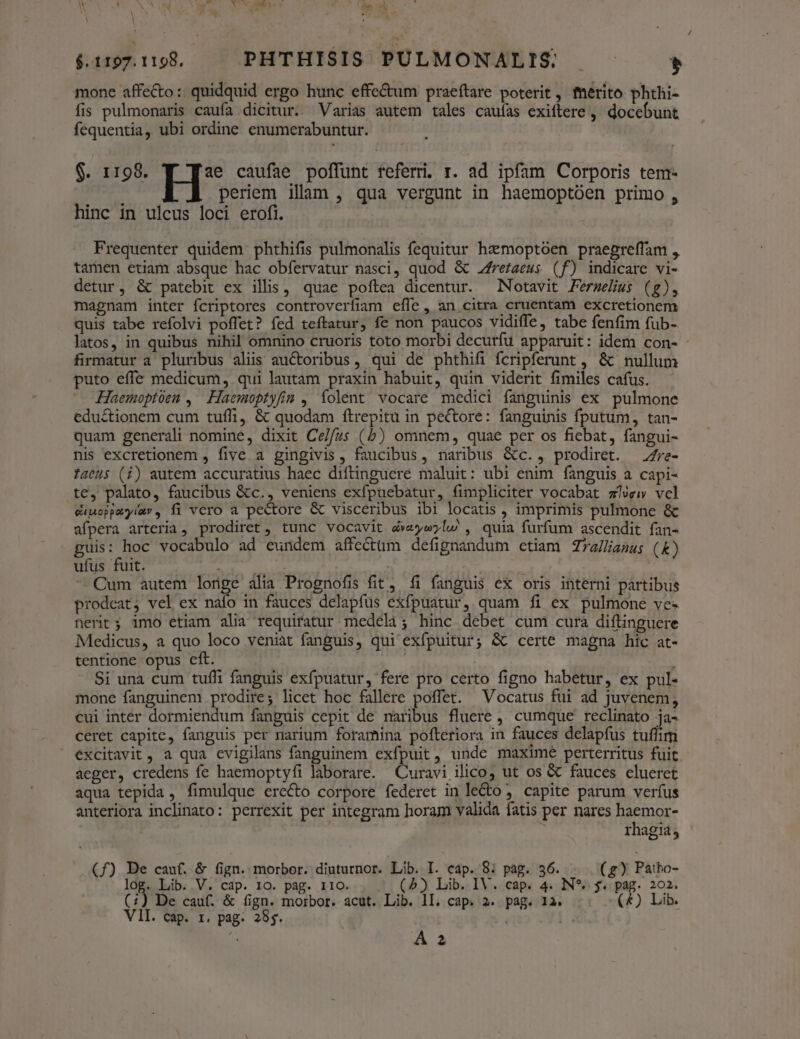 M 2. , . $.117.1198. — PHTHISIS PULMONALIS $ mone affecto: quidquid ergo hunc effe&amp;um praeftare poterit, térito phthi- fis pulmonaris caufa dicitur. Varias autem tales cauías exiftere, docebunt fequentia, ubi ordine enumerabuntur. $. 1198. ae caufae poffunt referri. r. ad ipfam Corporis tem- : periem ilam , qua vergunt in haemoptóen primo , hinc in ulcus loci erofi. Frequenter quidem phthifis pulmonalis fequitur haemoptoen praegreffam , tamen etiam absque hac obfervatur nasci, quod &amp; Zrezaeus (f) indicare vi- detur, &amp; patebit ex illis, quae poftea dicentur. —Notavit Ferselius (g), magnam inter fcriptores controverfiam efle, an citra cruentam excretionem quis tabe refolvi poffet? fed teftatur, fe non paucos vidiffe, tabe fenfim fub- latos, in quibus nihil omnino cruoris toto morbi decurfu apparuit: idem con- firmatur a pluribus aliis auctoribus, qui de phthifi fcripferunt , &amp; nullum puto effe medicum, qui lautam praxin habuit, quin viderit fimiles cafus. Haemoptoen ,^ Haemoptyfin , íolent vocare medici fanguinis ex pulmone edu&amp;tionem cum tufli, &amp; quodam ftrepitu in pectore: fanguinis fputum, tan- quam generali nomine, dixit Ce//zs (b) omnem, quae per os fiebat, fangui- nis excretionem , five. a gingivis , faucibus, naribus &amp;c., prodiret. —e- fatus (i) autem accuratius haec diftinguere maluit: ubi enim fanguis a capi- te, palato, faucibus &amp;c., veniens exfpuebatur, fimpliciter vocabat zÍvew vcl cimoppmyiay, íi vcro a pectore &amp; visceribus ibi locatis , imprimis pulmone &amp; afpera arteria, prodiret , tunc vocavit dveyw?l. , quia furfum ascendit fan- guis: hoc vocabulo ad eundem affectum defignandum ctiam Zza/liamus ( &amp;) ufus fuit. drei | Cum autem longe alia Prognofis fit, fi fanguis ex oris interni partibus prodeat, vel ex naío in fauces delapfus exfpuatur, quam fi ex pulmone ve. nerit; imo etiam alia requiratur medeli; hinc debet cum cura diftinguere Medicus, a quo loco veniat fanguis, qui exfpuitur; &amp; certe magna hic at- tentione opus eft. j | : Si una cum tufli fanguis exfpuatur, fere pro certo figno habetur, ex pul- mone fanguinem prodire; licet hoc fallere poffet. Vocatus fui ad juvenem, cui inter dormiendum fanguis cepit de naribus fluere , cumque reclinato ja- ceret capite, fanguis per narium foramina pofteriora in fauces delapfus tuffim  excitavit , a qua evigilans fanguinem exfpuit, unde maxime perterritus fuit. aeger, credens fe haemoptyfi laborare. Curavi ilico; ut os &amp; fauces cluerct aqua tepida , fimulque erecto corpore federet in le&amp;o ;. capite parum verfus anteriora inclinato: perrexit per integram horam valida fatis per nares decns rhagia, (f) Be cauf. &amp; fign. morbor. diuturnor. Lib. I. cap. 8: pág. 36. (g) Paibo- log. Lib. V. cap. 10. pag. IIO. (5) Lib. IV. cap. 4. N*. $. pag. 202. (i) De cauf. &amp; fign. morbor. acut. Lib. lI. cap. 2. pag. 1a. (4) Lib. VII. cap. 1. pag. 285. Li e A 2